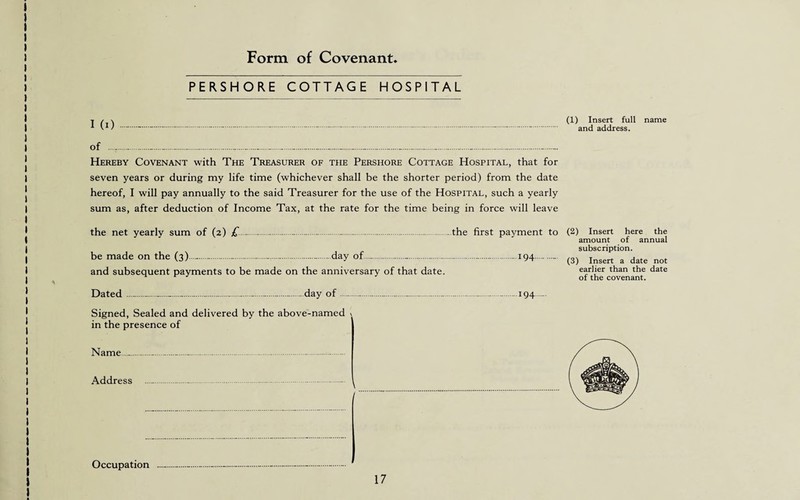 Form of Covenant PERSHORE COTTAGE HOSPITAL I (i)---------.-.-....- Hereby Covenant with The Treasurer of the Pershore Cottage Hospital, that for seven years or during my life time (whichever shall be the shorter period) from the date hereof, I will pay annually to the said Treasurer for the use of the Hospital, such a yearly sum as, after deduction of Income Tax, at the rate for the time being in force will leave the net yearly sum of (2) £____—.-.the first payment to be made on the (3)-----.day of.—.-.-. 194- and subsequent payments to be made on the anniversary of that date. Dated --day of--—---194 ... Signed, Sealed and delivered by the above-named \ in the presence of Name...-...-.-. Address ..-. , Occupation 17 (1) Insert full name and address. (2) Insert here the amount of annual subscription. (3) Insert a date not earlier than the date of the covenant.