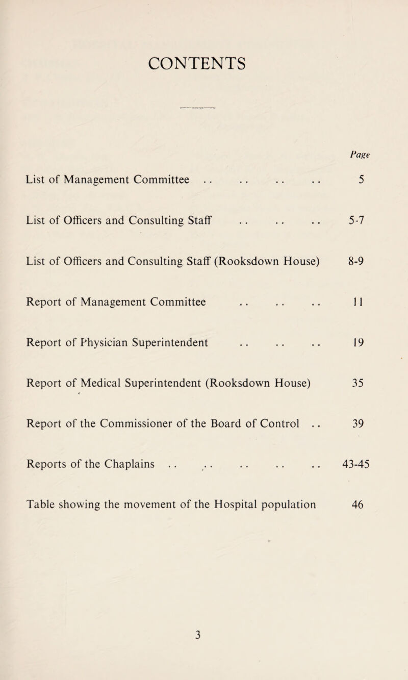 CONTENTS Page List of Management Committee .. .. .. .. 5 List of Officers and Consulting Staff .. .. .. 5-7 List of Officers and Consulting Staff (Rooksdown House) 8-9 Report of Management Committee ,. .. .. 11 Report of Physician Superintendent .. .. .. 19 Report of Medical Superintendent (Rooksdown House) 35 4 Report of the Commissioner of the Board of Control .. 39 Reports of the Chaplains .. .. .. .. .. 43-45 Table showing the movement of the Hospital population 46