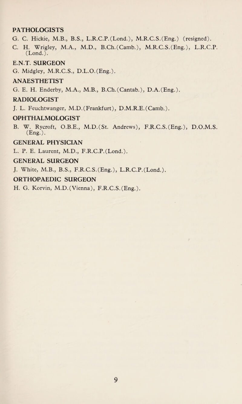 PATHOLOGISTS G. C. Hickie, M.B., B.S., L.R.C.P.(Lond.), M.R.C.S.(Eng.) (resigned). C. H. Wrigley, M.A., M.D., B.Ch.(Camb.), M.R.C.S.(Eng.), L.R.C.P. (Lond.). E.N.T. SURGEON G. Midgley, M.R.C.S., D.L.O.(Eng.). ANAESTHETIST G. E. H. Enderby, M.A., M.B., B.Ch.(Cantab.), D.A.(Eng.). RADIOLOGIST J. L. Feuchtwanger, M.D.(Frankfurt), D.M.R.E.(Camb.). OPHTHALMOLOGIST B. W. Rycroft, O.B.E., M.D.(St. Andrews), F.R.C.S.(Eng.), D.O.M.S. (Eng.). GENERAL PHYSICIAN L. P. E. Laurent, M.D., F.R.C.P.(Lond.). GENERAL SURGEON J. White, M.B., B.S., F.R.C.S.(Eng.), L.R.C.P.(Lond.). ORTHOPAEDIC SURGEON H. G. Korvin, M.D.(Vienna), F.R.C.S.(Eng.).