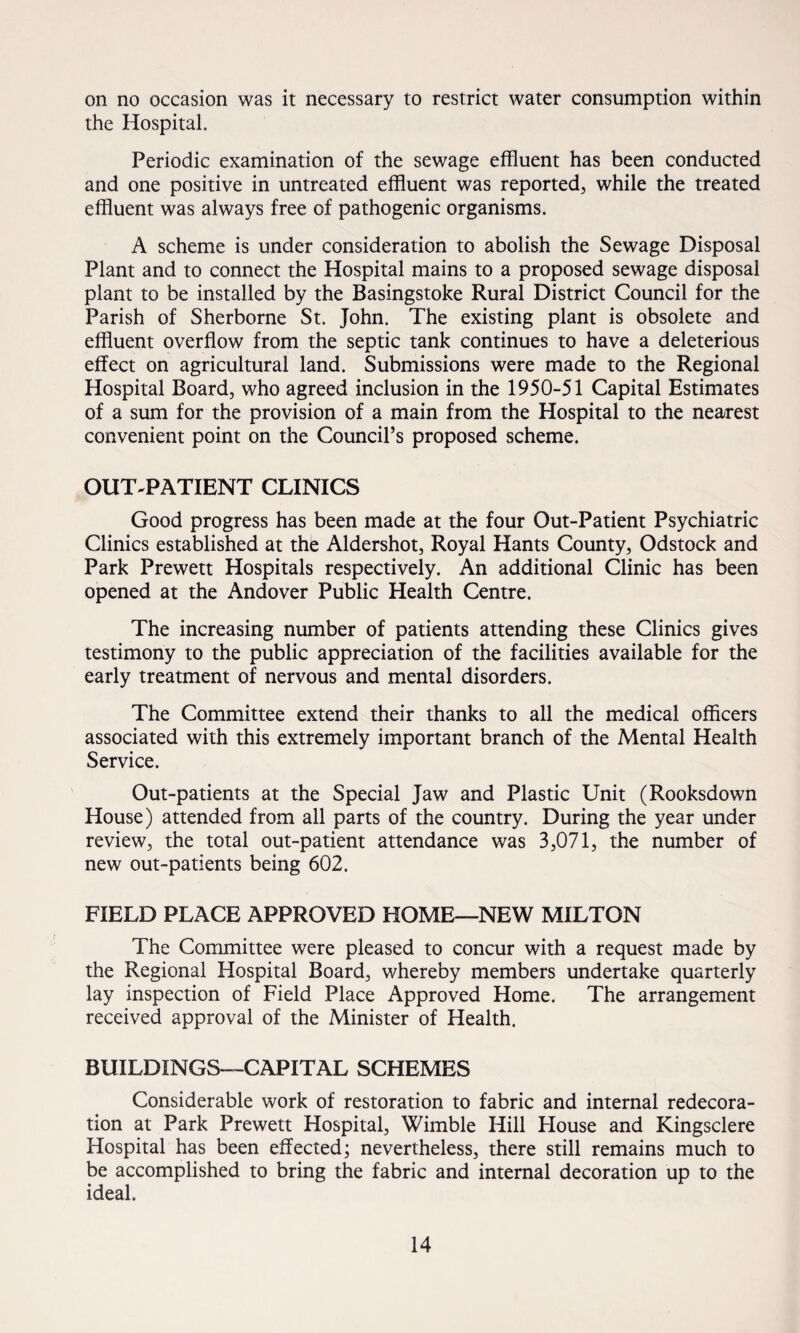 on no occasion was it necessary to restrict water consumption within the Hospital. Periodic examination of the sewage effluent has been conducted and one positive in untreated effluent was reported, while the treated effluent was always free of pathogenic organisms. A scheme is under consideration to abolish the Sewage Disposal Plant and to connect the Hospital mains to a proposed sewage disposal plant to be installed by the Basingstoke Rural District Council for the Parish of Sherborne St. John. The existing plant is obsolete and effluent overflow from the septic tank continues to have a deleterious effect on agricultural land. Submissions were made to the Regional Hospital Board, who agreed inclusion in the 1950-51 Capital Estimates of a sum for the provision of a main from the Hospital to the nearest convenient point on the Council’s proposed scheme. OUT-PATIENT CLINICS Good progress has been made at the four Out-Patient Psychiatric Clinics established at the Aldershot, Royal Hants County, Odstock and Park Prewett Hospitals respectively. An additional Clinic has been opened at the Andover Public Health Centre. The increasing number of patients attending these Clinics gives testimony to the public appreciation of the facilities available for the early treatment of nervous and mental disorders. The Committee extend their thanks to all the medical officers associated with this extremely important branch of the Mental Health Service. Out-patients at the Special Jaw and Plastic Unit (Rooksdown House) attended from all parts of the country. During the year under review, the total out-patient attendance was 3,071, the number of new out-patients being 602. FIELD PLACE APPROVED HOME—NEW MILTON The Committee were pleased to concur with a request made by the Regional Hospital Board, whereby members undertake quarterly lay inspection of Field Place Approved Home. The arrangement received approval of the Minister of Health. BUILDINGS—CAPITAL SCHEMES Considerable work of restoration to fabric and internal redecora¬ tion at Park Prewett Hospital, Wimble Hill House and Kingsclere Hospital has been effected; nevertheless, there still remains much to be accomplished to bring the fabric and internal decoration up to the ideal.