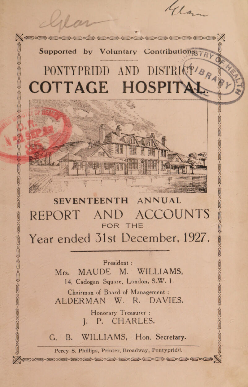 i o I i o 1 i I I V I i o I I i i o 1 s o 1 s o I ® o I I i lo o: ««• Supported by Voluntary Contributions^ v PONTYPRIDD AND DISTRI COTTAGE HOSPI SEVENTEENTH ANNUAL REPORT AND ACCOUNTS FOR THE Year ended 31st December, 1927. President : Mrs. MAUDE M. WILLIAMS, 14, Cadogan Square, London, S.W. 1 • Chairman of Board of Management : ALDERMAN W. R. DAVIES. Honorary Treasurer : J. P. CHARLES. G. B. WILLIAMS, Hon. Secretary. o 1 § o I ® I i ® o I i o 1 ® o Percy S. Phillips, Printer, Broadway, Pontypridd. j|