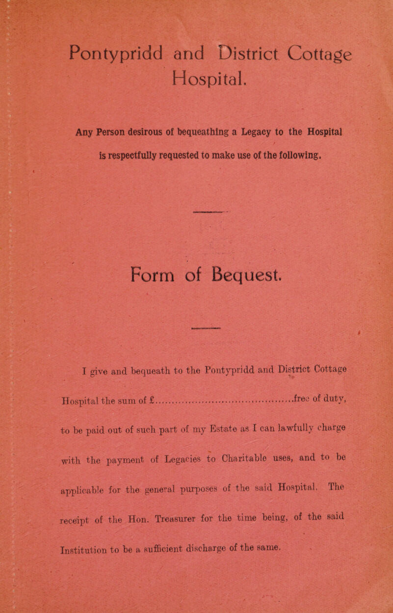 Pontypridd and District Cottage Hospital. Any Person desirous of bequeathing a Legacy to the Hospital is respectfully requested to make use of the following. Form of Bequest. I give and bequeath, to the Pontypridd and District Cottage Hospital the sum of £.... ..free duty, to be paid out of such part of my Estate as I can lawfully charge with the payment of Legacies to Charitable uses, and to be applicable for the general purposes of the said Hospital. The receipt of the Hon. Treasurer for the time being, of the said Institution to be a sufficient discharge of the same.