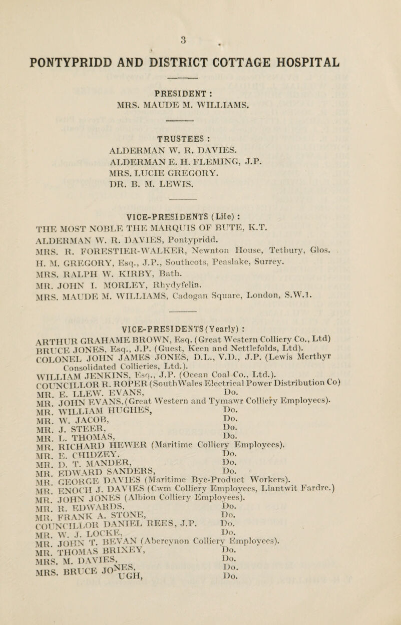 PONTYPRIDD AND DISTRICT COTTAGE HOSPITAL PRESIDENT : MRS. MAUDE M. WILLIAMS. TRUSTEES: ALDERMAN W. R. DAVIES. ALDERMAN E. TL FLEMING, J.P. MRS. LUCIE GREGORY. I)R. B. M. LEWIS. VICE-PRESIDENTS (Life) : THE MOST NOBLE THE MARQUIS OF BUTE, K.T. ALDERMAN W. R. DAVIES, Pontypridd. MRS. R. FORESTIER-WALKER, Newnton House, Tetbury, Glos. II. M. GREGOR A, Esq., J.P., Soutlicots, Peaslake, Surrey. MRS. RALPH W. KIRBY, Bath. MR. JOHN I. MORLEY, Rhydvfelin. MRS. MAUDE M. WILLIAMS, Cadogan Square, London, S.W7.L VICE-PRESIDENTS (Yearly) : ARTHUR GRAHAME BROW7N, Esq. (Great Western Colliery Co., Ltd) BRUCE JONES, Esq., J.P. (Guest, Keen and Nettlefolds, Ltd). COLONEL JOHN JAMES JONES, D.L., V.D., J.P. (Lewis Merthyr Consolidated Collieries, Ltd.). WILLIAM JENKINS, Esq., J.P. (Ocean Coal Co., Ltd.). COUNCILLOR R. ROPER (SouthWales Electrical Power Distribution Co) MR. E. LLEW7. EVANS, Do. t MR. JOHN EVANS,(Great Western and Tymawr Colliery Employees). MR. WILLIAM HUGHES, Do. MR. W. JACOB, Ho. MR. J. STEER, Ho. MR. L. THOMAS, Ho. MR RICHARD HEWER (Maritime Colliery Employees). MR.* E. CHIDZEY. Ho. MR. H. T. MANHER, Ho. MR. EDWARD SANDERS, Do. MR GEORGE DAVIES (Maritime Bye-Product Workers). MR ENOCH J. DAVIES (Cwm Colliery Employees, Llantwit Fardre.) MR. JOHN JONES (Albion Colliery Employees). MR. R. EDWARDS, Do. MR. FRANK A. STONE, Do. COUNCILLOR DANIEL REES, J.P. Do. Mlt. W. J. LOCKE, Do. Ml’ TOHN T. BEVAN (Abercynon Colliery Employees). MR. THOMAS BRIXEY, Do. MRS. M. DAVIES, Do. MRS. BRUCE JO ugh, Do.