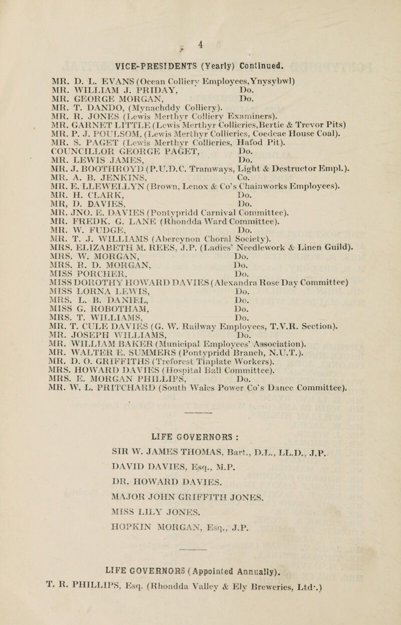 t VICE-PRESIDENTS (Yearly) Continued. MR. D. L. EVANS (Ocean Collierv Employees,Ynysybwl) MR. WILLIAM J. FRIDAY, ‘ Do. MR. GEORGE MORGAN, Do. MR. T. DANDO, (Mynaehddy Colliery). MR. R. JONES (Lewis Merthyr Colliery Examiners). MR. GARNET LITTLE (Lewis Merthyr Collieries,Bertie & Trevor Pits) MR. P. J. POULSOM, (Lewis Merthyr Collieries, Coedcae House Coal). MR. S. PAGET (Lewis Merthyr Collieries, Hafod Pit). COUNCILLOR GEORGE PAGET, Do. MR. LEWIS JAMES, Do. MR. J. BOOTHROYD (P.U.D.C. Tramways, Li^ht & Destructor Emph). MR. A. B. JENKINS, ‘ Co: MR. E. LLEWELLYN (Brown, Lenox & Co’s Chainworks Employees). MR. H. CLARK, Do. MR, I). DAVIES, Do. MR. JNO. E. DAVIES (Pontypridd Carnival Committee). MR. FREDK. G. LANE (Rhondda Ward Committee). MR. W. FUDGE, Do. MR. T. J. WILLIAMS (Abercynon Choral Society). MRS. ELIZABETH M. REES, J.P. (Ladies’ Needlework & Linen Guild). MRS. W. MORGAN, Do. MRS. R. D. MORGAN, Do. MISS PORCHER, Do. MISS DOROTHY HOWARD DAVIES (Alexandra Rose Day Committee) MISS LORNA LEWIS, Do. MRS. L. B. DANIEL, Do. MISS G. ROBOTHAM, Do. MRS. T. WILLIAMS, Do. MR. T. CULE DAVIES (G. W. Railway Employees, T.V.R. Section). MR. JOSEPH WILLIAMS, “ Do. MR. WILLIAM BAKER (Municipal Employees’ Association). MR. WALTER E. SUMMERS (Pontypridd Branch, N.U.T.). MR. D. (). GRIFFITHS (Treforest Tinplate Workers). MRS. HOWARD DAVIES (Hospital Ball Committee). MRS. E. MORGAN PHILLIPS, Do. MR. W. L. PRITCHARD (South Wales Power Co’s Dance Committee). LIFE GOVERNORS : SIR W. JAMES THOMAS, Bart., D.L., LL.D., J.P. DAVID DAVIES, Esq., M.P. DR. HOWARD DAVIES. MAJOR JOHN GRIFFITH JONES. MISS LILY JONES. HOPKIN MORGAN, Esq., J.P. LIFE GOVERNORS (Appointed Annually). T. R. PHILLIPS, Esq. (Rhondda Valley & Ely Breweries, Ltd*.)