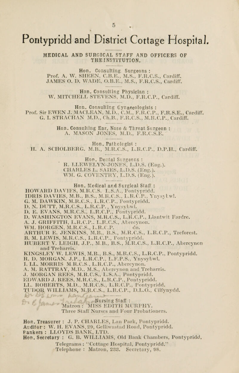 Pontypridd and District Cottage Hospital. MEDICAL AND SURGICAL STAFF AND OFFICERS OF THE INSTITUTION. Hon. Consulting Prof. A. W. SHEEN, C.B.E., JAMES O. I). WADE, O.B.E. Surgeons : M.S., F.R.C.S., Cardiff. M.S., F.R.C.S., Cardiff. Hon. Consulting Physician : W. MITCHELL STEVENS, M.D., F.R.C.P., Cardiff. Hen. Consulting Gynaecologists : Prof. Sir EWEN .T. MACLEAN, M.D., C.M., F.R.C.P., F.R.S.E., Cardiff. G. I. STRACHAN M.D., Ch.B., F.R.C.S., M.R.C.P., Cardiff. Hon. Consulting Ear, Nose & Throat Surgeon : A. MASON JONES, M.D., F.R.C.S.E. Hon. Pathologist : H. A. SCIIOLBERG. M.B., M.R.C.S., L.R.C.P., D.P.IL, Cardiff. Hon. Dental Surgeons : R. LLEWELYN-JONES, L.D.S. (Eng.). CHARI.ES L. SAIES, L.D.S. (Eng.). ' WM. G. COVENTRY, L.D.S. (Eng.). Hon. Medical and Surgical Staff : HOWARD DAVIES, M.R.C.S. L.S.A., Pontypridd. IDRIS DAVIES, M.B., B.S., M.R.C.S., L.R.C.P., Ynysybwl. G. M. DAWKIN, M.R.C.S., L.R.C.P., Pontypridd. I). N. DUTT, M.R.C.S., L.R.C.P., Ynysybwl. I). E. EVANS, M.R.C.S., L.R.C.P., Pontypridd. D. WASHINGTON EVANS, M.R.C.S., L.R.C.P., Llantwit Fardre. A. J. GRIFFITH, L.R.C.P.. L.R.C.S., Afcercynon. WM. HORGEN, M.R.C.S., L.R.C.P. do. ARTHUR E. JENKINS, M.B., R.S., M.R.C.S., L.R.C.P., Treforest. B. M. LEWIS, M.R.C.S., L.R.C.P., Pontypridd. HUBERT V. LEIGH, J.P., M.B., R.S., M.R.C.S., L.R.C.P., Abercynon and Treharris. KINGSLEY W. LEWIS, M.B., B.S., M.R.C.S.. L.R.C.P., Pontypridd. R. D. MORGAN. J.P., L.R.C.P., L.F.P.S., Ynysybwl. I. LL. MORRIS M.R.C.S., L.R.C.P., Abercynon/ A. M. RATTRAY, M.D.. M.S., Abercynon and Treharris. J. MORGAN REES, M.R.C.S., L.S.A., Pontypridd. EDWARD J. REES, M.R.C.S., L.R.C.P., Pontypridd. LL. ROBERTS, M.I)., M.R.C.S., L.R.C.P., Pontypridd. TUDOR W ILLIAMS, M.R.C.S., L.R.C.P., D.L.O., Cilfynydd. Nursing SlafI : Matron : MISS EDITH MURPHY. Three Staff Nurses and Four Probationers. Hon. Treasurer : J. P. CHARLES, Lan Park, Pontypridd. Auditor': W. H. EVANS,29, Gelliwastad Road, Pontypridd. Pankers : LLOYDS BANK, LTD. Hon. Secretary : G. B. WILLIAMS, Old Bank Chambers, Pontypridd, Telegrams : “Cottage Hospital, Pontypridd.” Telephone : Matron, 288. Secretary, 98.