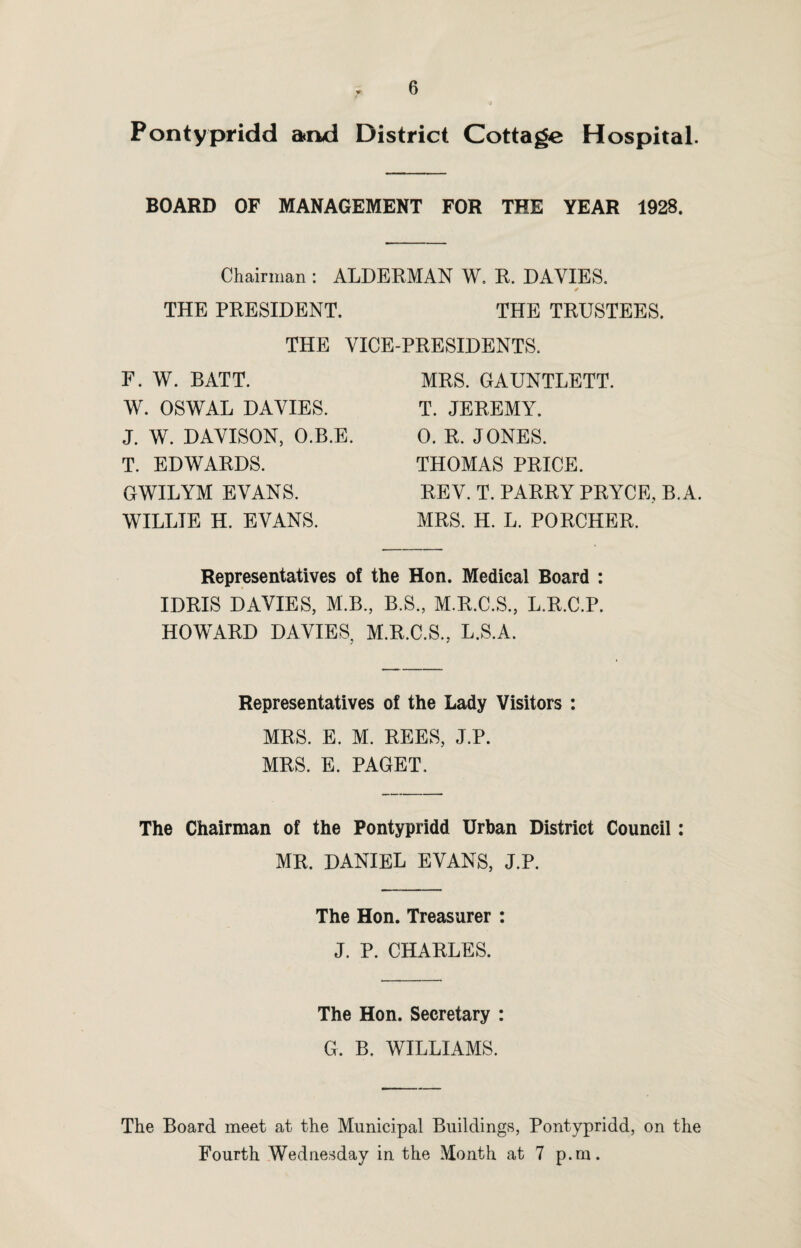 Pontypridd and District Cottage Hospital. BOARD OF MANAGEMENT FOR THE YEAR 1928. Chairman : ALDERMAN W. R. DAVIES. * THE PRESIDENT. THE TRUSTEES. THE VICE-PRESIDENTS. F. W. BATT. W. OSWAL DAVIES. J. W. DAVISON, O.B.E. T. EDWARDS. GWILYM EVANS. WILLIE H. EVANS. MRS. GAUNTLETT. T. JEREMY. 0. R. JONES. THOMAS PRICE. REV. T. PARRY PRYCE, B.A. MRS. H. L. PORCHER. Representatives of the Hon. Medical Board : IDRIS DAVIES, M.B., B.S., M.R.C.S., L.R.C.P. HOWARD DAVIES, M.R.C.S., L.S.A. Representatives of the Lady Visitors : MRS. E. M. REES, J.P. MRS. E. PAGET. The Chairman of the Pontypridd Urban District Council: MR. DANIEL EVANS, J.P. The Hon. Treasurer : J. P. CHARLES. The Hon. Secretary : G. B. WILLIAMS. The Board meet at the Municipal Buildings, Pontypridd, on the