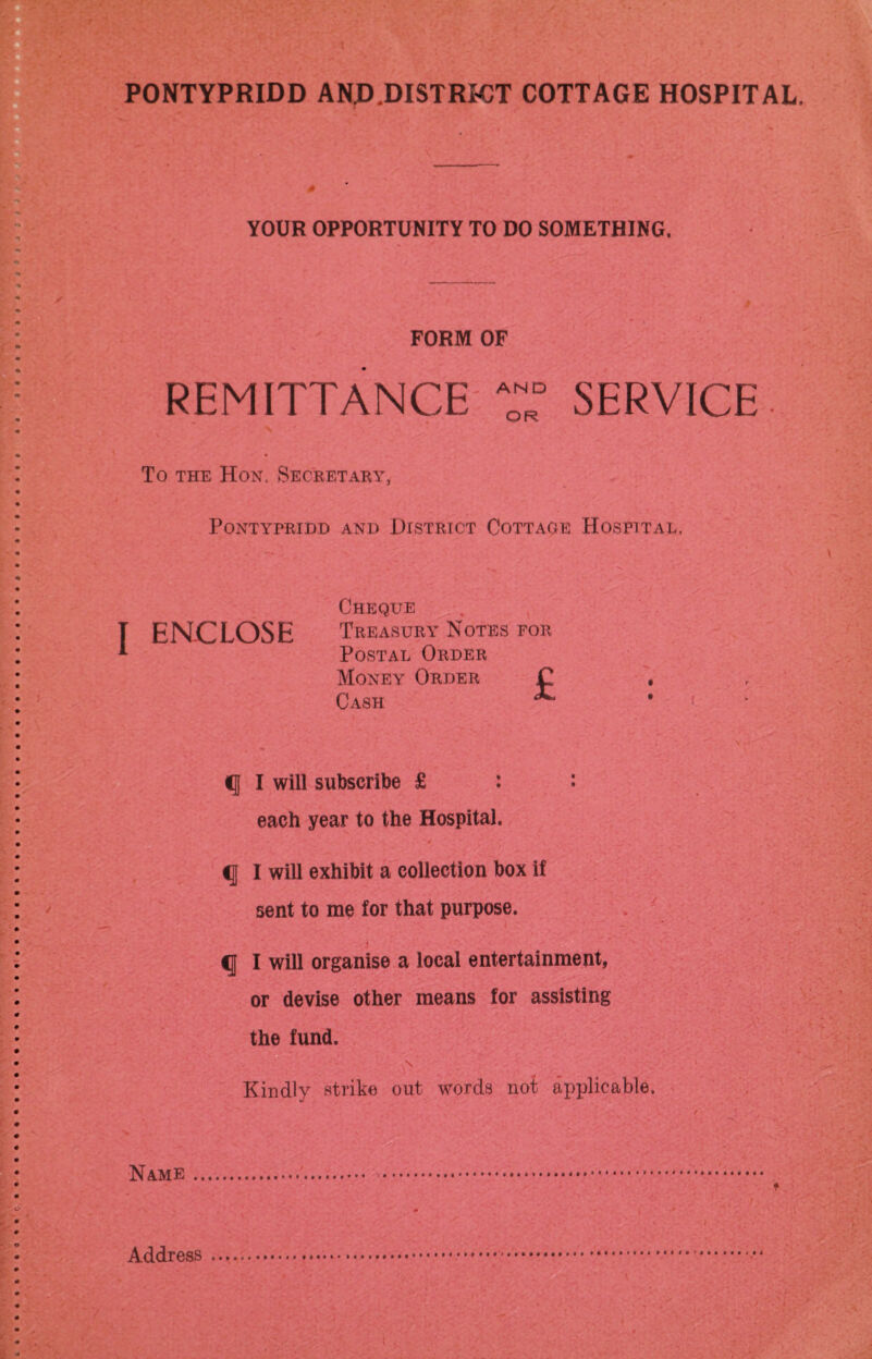 YOUR OPPORTUNITY TO DO SOMETHING. FORM OF REMITTANCE AND OR SERVICE To the Hon. Secretary, Pontypridd and District Cottage Hospital, { ENCLOSE Cheque Treasury Notes for Postal Order Money Order C Cash ^ q I will subscribe £ : : each year to the Hospital. q I will exhibit a collection box if sent to me for that purpose. . i / . • q I will organise a local entertainment, or devise other means for assisting the fund. s Kindly strike out words not applicable. Name Address