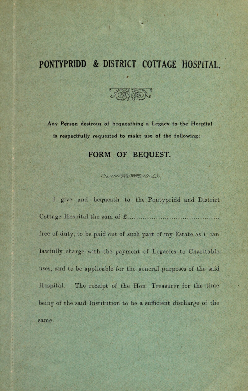 PONTYPRIDD & DISTRICT COTTAGE HOSPITAL. / Any Person desirous of bequeathing a Legacy to the Hospital is respectfully requested to make use of the following: — FORM OF BEQUEST. I give and beqaieath to the Pontypridd and District Cottage Hospital the sum of £.,.... free of duty, to be paid cut of such part of my Estate as I can lawfully charge with the payment cf Legacies to Charitable uses, and to be applicable for the general purposes of the said Hospital. The receipt of the Hon. Treasurer for the time being of the said Institution to be a sufficient discharge of the same.