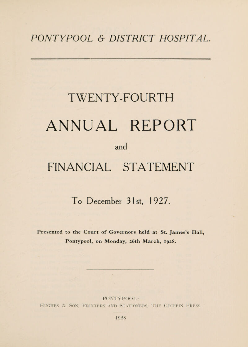 TWENTY-FOURTH ANNUAL REPORT and FINANCIAL STATEMENT To December 31st, 1927. Presented to the Court of Governors held at St. James’s Hall, Pontypool, on Monday, 26th March, 1928. PONTYPOOL: Hughes & Sox, Printers and Stationers, The Griittn Press. 1928