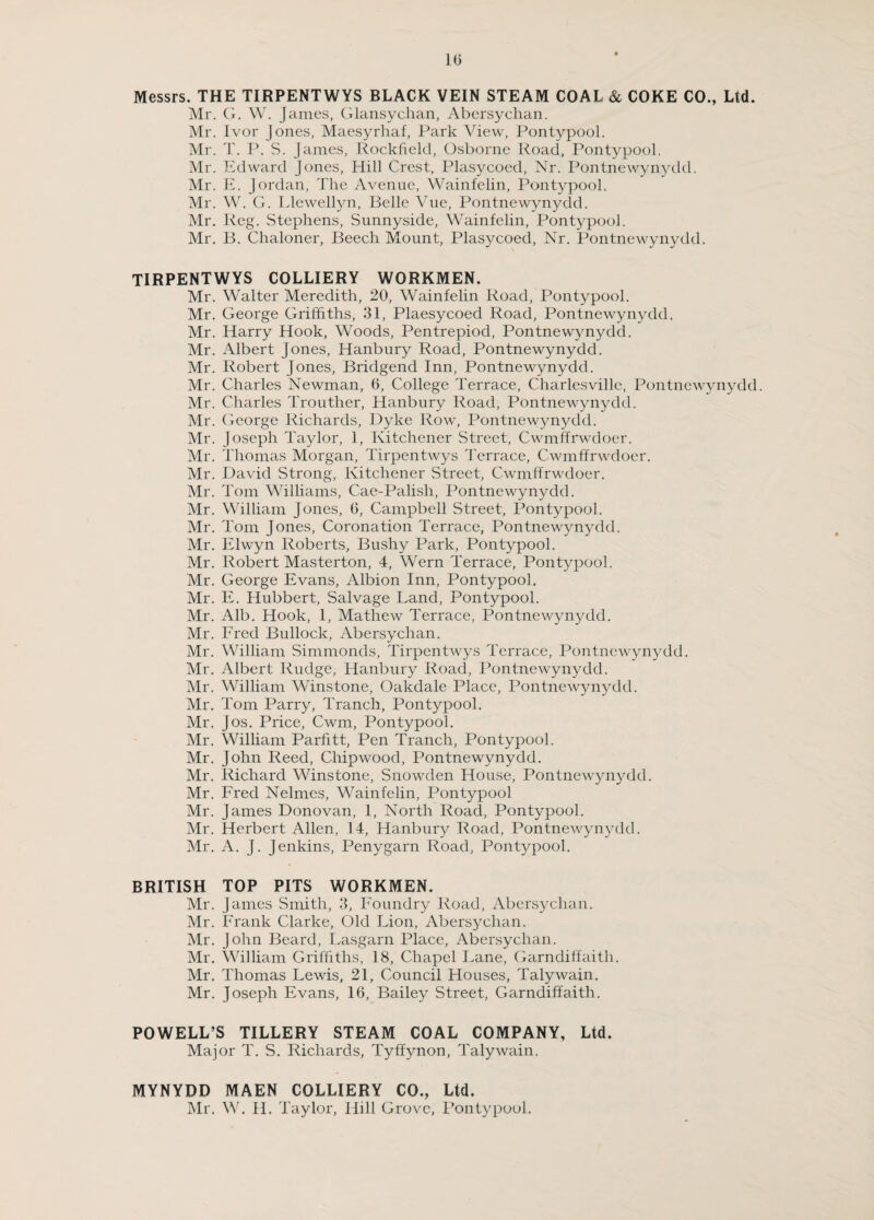 10 Messrs. THE TIRPENTWYS BLACK VEIN STEAM COAL & COKE CO., Ltd. Mr. G. W. James, Glansyclian, Abcrsychan. Mr. Ivor Jones, Maesyrhaf, Park View, Pontypool. Mr. T. P. S. James, Rockfield, Osborne Road, Pontypool. Mr. Edward Jones, Hill Crest, Plasycoed, Nr. Pontnewynydd. Mr. E. Jordan, The Avenue, Wainfelin, Pontypool. Mr. W. G. Llewellyn, Belle Vue, Pontnewynydd. Mr. Reg. Stephens, Sunnyside, Wainfelin, Pontypool. Mr. B. Chaloner, Beech Mount, Plasycoed, Nr. Pontnewynydd. TIRPENTWYS COLLIERY WORKMEN. Mr. Walter Meredith, 20, Wainfelin Road, Pontypool. Mr. George Griffiths, 31, Plaesycoed Road, Pontnewynydd. Mr. Harry Hook, Woods, Pentrepiod, Pontnewynydd. Mr. Albert Jones, Hanbury Road, Pontnewynydd. Mr. Robert Jones, Bridgend Inn, Pontnewynydd. Mr. Charles Newman, 6, College Terrace, Charlesville, Pontnewynydd. Mr. Charles Trouther, Hanbury Road, Pontnewynydd. Mr. George Richards, Dyke Row, Pontnewynydd. Mr. Joseph Taylor, 1, Kitchener Street, Cwmffrwdoer. Mr. Thomas Morgan, Tirpentwys Terrace, Cwmffrwdoer. Mr. David Strong, Kitchener Street, Cwmffrwdoer. Mr. Tom Williams, Cae-Palish, Pontnewynydd. Mr. William Jones, 6, Campbell Street, Pontypool. Mr. Tom Jones, Coronation Terrace, Pontnewynydd. Mr. Elwyn Roberts, Bushy Park, Pontypool. Mr. Robert Masterton, 4, Wern Terrace, Pontypool. Mr. George Evans, Albion Inn, Pontypool. Mr. E. Hubbert, Salvage Land, Pontypool. Mr. Alb. Hook, 1, Mathew Terrace, Pontnewynydd. Mr. Fred Bullock, Abersychan. Mr. William Simmonds, Tirpentwys Terrace, Pontnewynydd. Mr. Albert Rudge, Hanbury Road, Pontnewynydd. Mr. William Winstone, Oakdale Place, Pontnewynydd. Mr. Tom Parry, Tranch, Pontypool. Mr. Jos. Price, Cwm, Pontypool. Mr. William Parfitt, Pen Tranch, Pontypool. Mr. John Reed, Chipwood, Pontnewynydd. Mr. Richard Winstone, Snowden House, Pontnewynydd. Mr. Fred Nelmes, Wainfelin, Pontypool Mr. James Donovan, 1, North Road, Pontypool. Mr. Herbert Allen, 14, Hanbury Road, Pontnewynydd. Mr. A. J. Jenkins, Penygarn Road, Pontypool. BRITISH TOP PITS WORKMEN. Mr. James Smith, 3, Foundry Road, Abersychan. Mr. Frank Clarke, Old Lion, Abersychan. Mr. John Beard, Lasgarn Place, Abersychan. Mr. William Griffiths, 18, Chapel Lane, Garndiffaith. Mr. Thomas Lewis, 21, Council Houses, Talywain. Mr. Joseph Evans, 16, Bailey Street, Garndiffaith. POWELL’S TILLERY STEAM COAL COMPANY, Ltd. Major T. S. Richards, Tyffynon, Talywain. MYNYDD MAEN COLLIERY CO., Ltd.