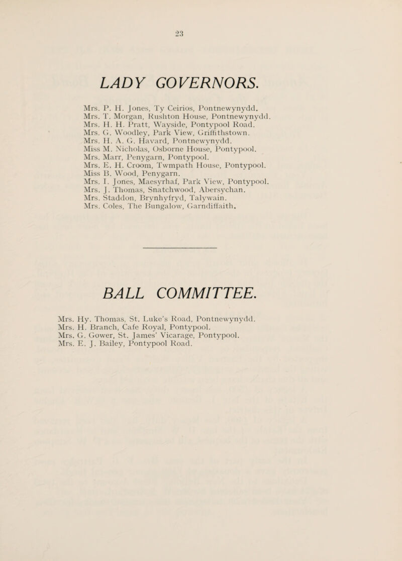 LADY GOVERNORS. Mrs. P. H. Jones, Ty Ceirios, Pontnewynydd. Mrs. T. Morgan, Rushton House, Pontnewynydd. Mrs. H. H. Pratt, Wayside, Pontypool Road. Mrs. G. Woodley, Park View, Griffithstown. Mrs. H. A. G. Havard, Pontnewynydd. Miss M. Nicholas, Osborne House, Pontypool. Mrs. Marr, Penygarn, Pontypool. Mrs. E. H. Groom, Twmpath House, Pontypool. Miss B. Wood, Penygarn. Mrs. I. Jones, Maesyrhaf, Park View, Pontypool. Mrs. J. Thomas, Snatchwood, Abersychan. Mrs. Staddon, Brynhyfryd, Talywain. Mrs. Coles, The Bungalow, Garndiffaith. BALL COMMITTEE. Mrs. Hy. Thomas, St. Luke’s Road, Pontnewynydd. Mrs. H. Branch, Cafe Royal, Pontypool. Mrs. CL Gower, St. James’ Vicarage, Pontypool. Mrs. E. J. Bailey, Pontypool Road.