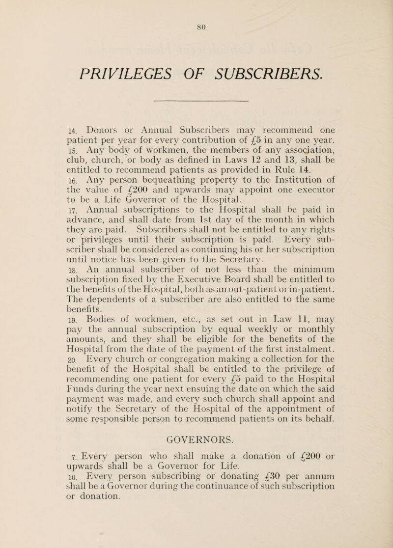 PRIVILEGES OF SUBSCRIBERS. 14. Donors or Annual Subscribers may recommend one patient per year for every contribution of £5 in any one year. 15. Any body of workmen, the members of any association, club, church, or body as defined in Laws 12 and 13, shall be entitled to recommend patients as provided in Rule 14. 16. Any person bequeathing property to the Institution of the value of £200 and upwards may appoint one executor to be a Life Governor of the Hospital. 17. Annual subscriptions to the Hospital shall be paid in advance, and shall date from 1st day of the month in which they are paid. Subscribers shall not be entitled to any rights or privileges until their subscription is paid. Every sub¬ scriber shall be considered as continuing his or her subscription until notice has been given to the Secretary. 18. An annual subscriber of not less than the minimum subscription fixed by the Executive Board shall be entitled to the benefits of the Hospital, both as an out-patient or in-patient. The dependents of a subscriber are also entitled to the same benefits. 19. Bodies of workmen, etc., as set out in Law 11, may pay the annual subscription by equal weekly or monthly amounts, and they shall be eligible for the benefits of the Hospital from the date of the payment of the first instalment. 20. Every church or congregation making a collection for the benefit of the Hospital shall be entitled to the privilege of recommending one patient for every £5 paid to the Hospital Funds during the year next ensuing the date on which the said payment was made, and every such church shall appoint and notify the Secretary of the Hospital of the appointment of some responsible person to recommend patients on its behalf. GOVERNORS. 7. Every person who shall make a donation of £200 or upwards shall be a Governor for Life. 10. Every person subscribing or donating £30 per annum shall be a Governor during the continuance of such subscription or donation.