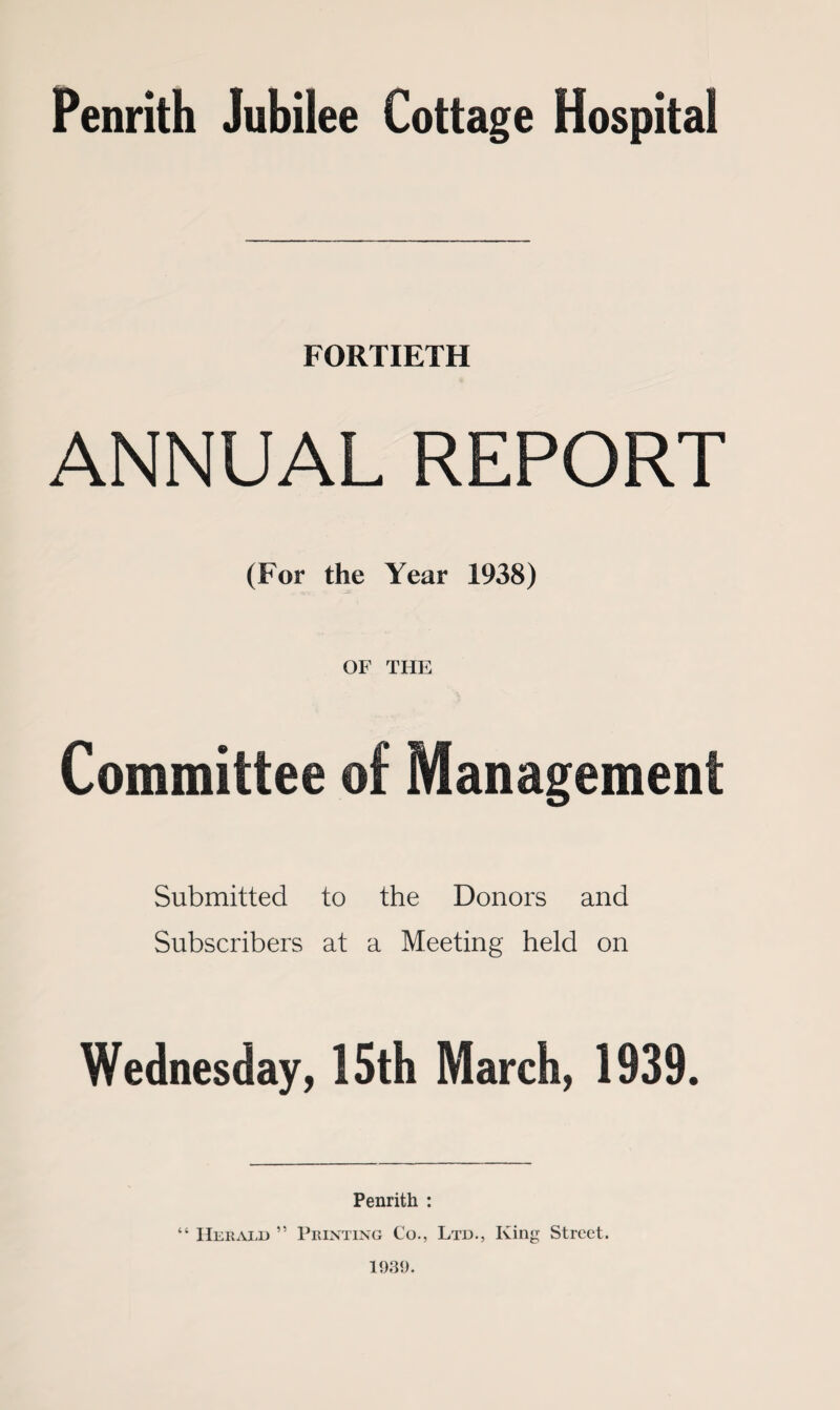 Penrith Jubilee Cottage Hospital FORTIETH ANNUAL REPORT (For the Year 1938) OF THE Committee of Management Submitted to the Donors and Subscribers at a Meeting held on Wednesday, 15th March, 1939. Penrith : “ IIerard ” Printing Co., Ltd., King Street 1931).