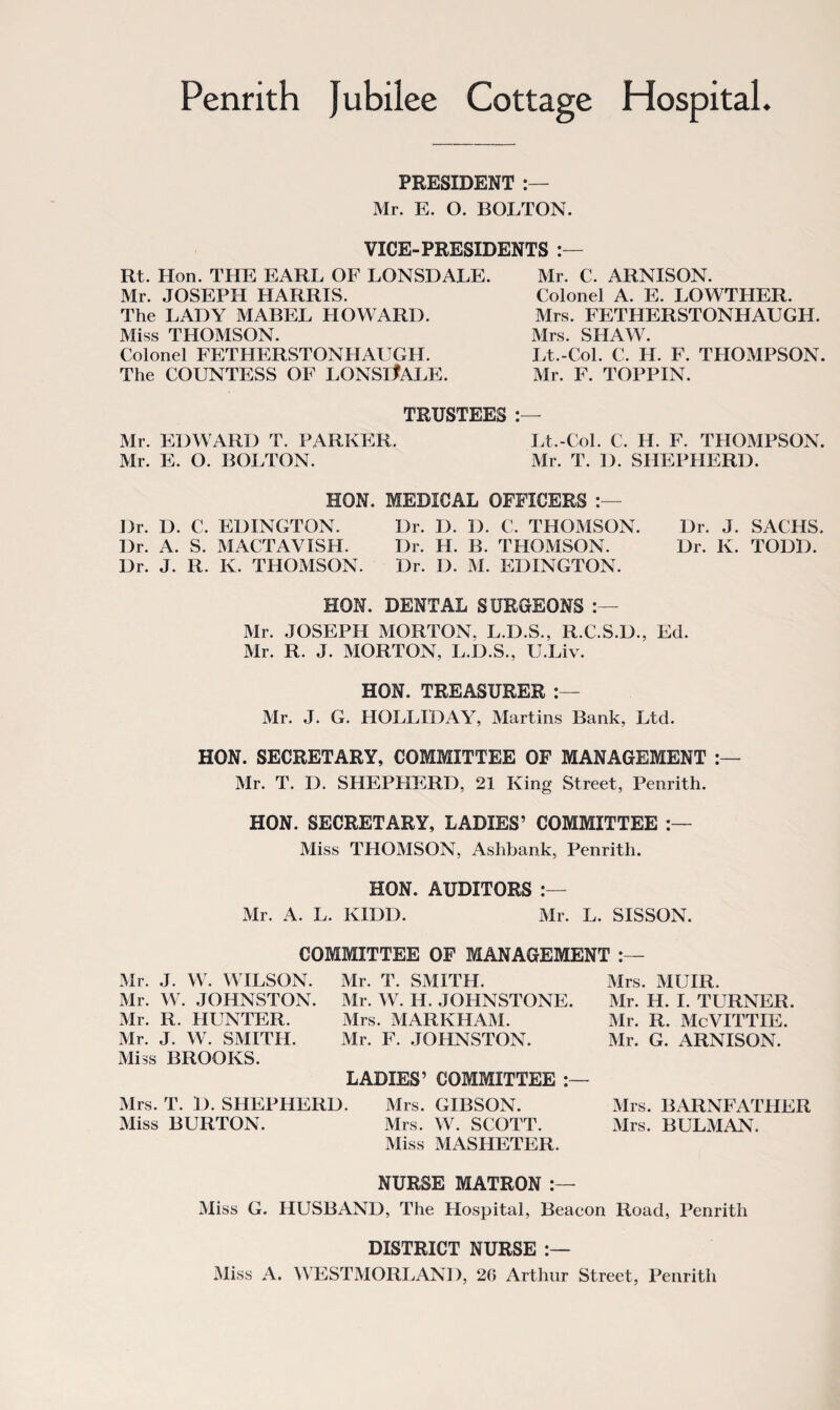 PRESIDENT Mr. E. O. BOLTON. VICE-PRESIDENTS Rt. Hon. THE EARL OF LONSDALE. Mr. JOSEPH HARRIS. The LADY MABEL HOWARD. Miss THOMSON. Colonel FETHERSTONHAUGH. The COUNTESS OF LONSltALE. Mr. C. ARNISON. Colonel A. E. LOWTHER. Mrs. FETHERSTONHAUGH. Mrs. SHAW. Lt.-Col. C. H. F. THOMPSON. Mr. F. TOPPIN. TRUSTEES :— Mr. EDWARD T. PARKER. Lt.-Col. C. H. F. THOMPSON. Mr. E. O. BOLTON. Mr. T. 1). SHEPHERD. HON. MEDICAL OFFICERS Dr. D. C. EDINGTON. Dr. D. D. C. THOMSON. Dr. J. SACHS. Dr. A. S. MACTAVXSH. Dr. H. B. THOMSON. Dr. K. TODD. Dr. J. R. K. THOMSON. Dr. D. M. EDINGTON. HON. DENTAL SURGEONS Mr. JOSEPH MORTON, L.D.S., R.C.S.D., Ed. Mr. R. J. MORTON, L.D.S., U.Liv. HON. TREASURER Mr. J. G. HOLLIDAY, Martins Bank, Ltd. HON. SECRETARY, COMMITTEE OF MANAGEMENT Mr. T. I). SHEPHERD, 21 King Street, Penrith. HON. SECRETARY, LADIES’ COMMITTEE Miss THOMSON, Ashbank, Penrith. HON. AUDITORS Mr. A. L. KIDD. Mr. L. SISSON. COMMITTEE OF MANAGEMENT Mr. J. W. WILSON. Mr. W. JOHNSTON. Mr. R. HUNTER. Mr. J. W. SMITH. Miss BROOKS. Mrs. T. D. SHEPHERD. Miss BURTON. Mr. T. SMITH. Mr. W. H. JOHNSTONE. Mrs. MARKHAM. Mr. F. JOHNSTON. LADIES’ COMMITTEE Mrs. GIBSON. Mrs. W. SCOTT. Miss MASHETER. Mrs. MUIR. Mr. H. I. TURNER. Mr. R. McVITTIE. Mr. G. ARNISON. Mrs. BARNFATHER Mrs. BULMAN. NURSE MATRON Miss G. HUSBAND, The Hospital, Beacon Road, Penrith DISTRICT NURSE Miss A. WESTMORLAND, 20 Arthur Street, Penrith