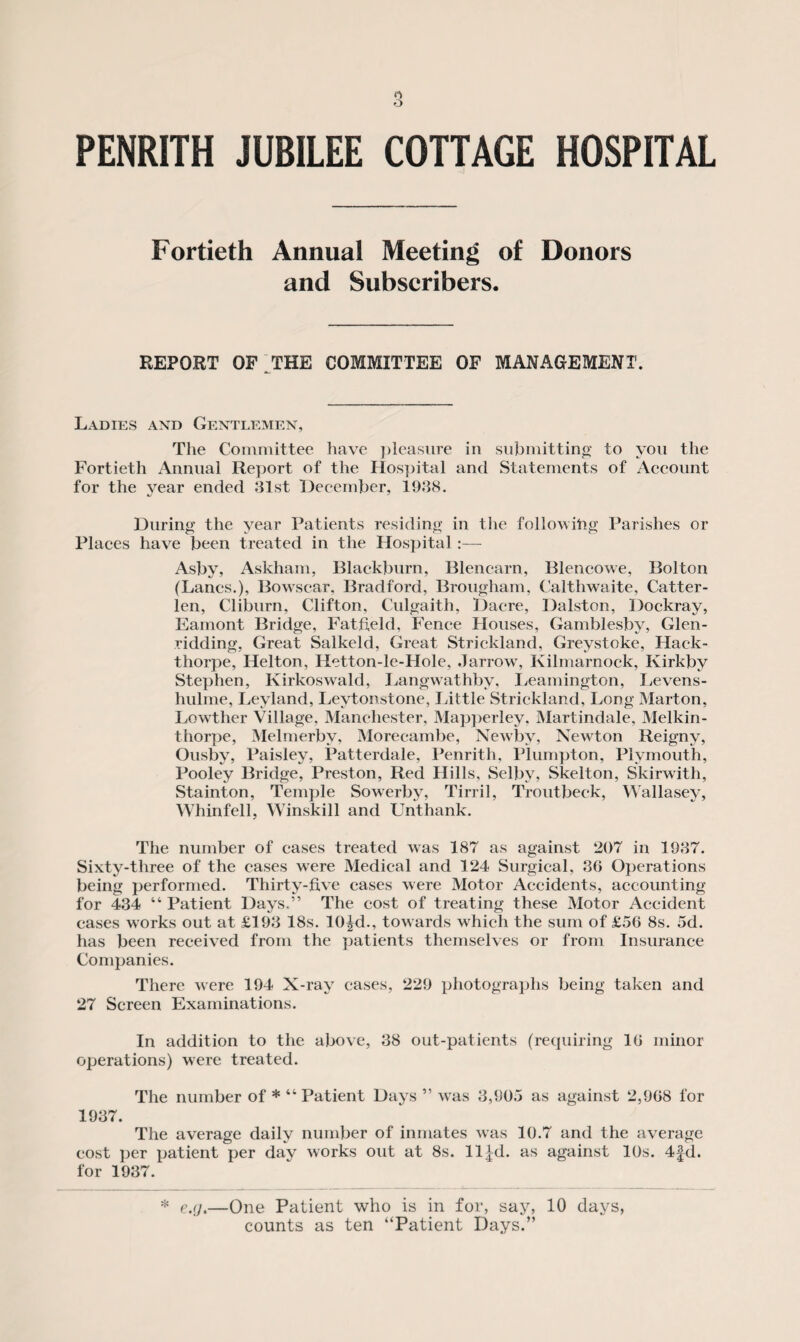 Fortieth Annual Meeting of Donors and Subscribers. REPORT OF THE COMMITTEE OF MANAGEMENT. Ladies and Gentlemen, The Committee have pleasure in submitting* to you the Fortieth Annual Report of the Hospital and Statements of Account for the year ended 31st December, 1938. During* the year Patients residing in the following Parishes or Places have been treated in the Hospital:— Asby, Askham, Blackburn, Blencarn, Blencowe, Bolton (Lancs.), Bowscar. Bradford, Brougham, Caltliwaite, Catter- len, Cliburn, Clifton, Culgaith, Dacre, Dalston, Dockray, Eamont Bridge, Fatfield, Fence Houses, Gamblesby, Glen- ridding, Great Salkeld, Great Strickland, Greystoke, Hack- thorpe, Helton, Hetton-le-FIole, Jarrow, Kilmarnock, Ivirkbv Stephen, Kirkoswald, Langwathbv, Leamington, Levens- hulme, Leyland, Leytonstone, Little Strickland, Long Marton, Lowther Village, Manchester, Mapperley, Martindale, Melkin- thorpe, Melmerbv, Morecambe, Newby, Newton Reigny, Ousby, Paisley, Patterdale, Penrith, Plumpton, Plymouth, Pooley Bridge, Preston, Red Hills, Selby, Skelton, Skirwith, Stainton, Temple Sowerby, Tirril, Troutbeck, Wallasey, Whinfell, Winskill and Unthank. The number of cases treated was 187 as against 207 in 1937. Sixty-three of the cases were Medical and 124 Surgical, 36 Operations being performed. Thirty-five cases were Motor Accidents, accounting for 434 “ Patient Days.” The cost of treating these Motor Accident eases works out at £193 18s. 10|d., towards which the sum of £56 8s. 5d. has been received from the patients themselves or from Insurance Companies. There were 194 X-ray cases, 229 photographs being taken and 27 Screen Examinations. In addition to the above, 38 out-patients (requiring 16 minor operations) were treated. The number of * “Patient Days ” was 3,905 as against 2,968 for 1937. The average daily number of inmates was 10.7 and the average cost per patient per day works out at 8s. ll|d. as against 10s. 4fd. for 1937. * e.(j.—One Patient who is in for, say, 10 days, counts as ten “Patient Days.”