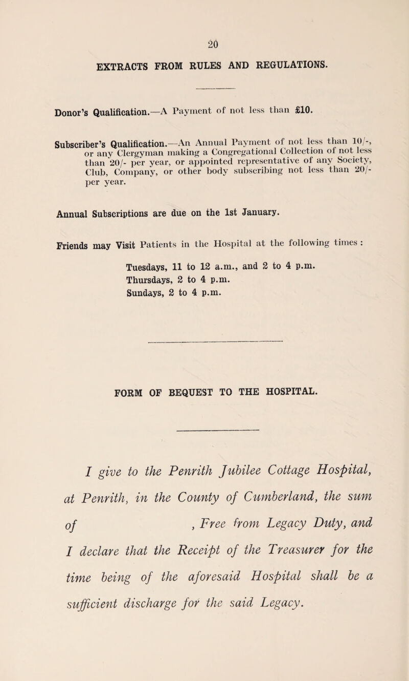 EXTRACTS FROM RULES AND REGULATIONS. Donor’s Qualification.—A Payment of not less than £10. Subscriber’s Qualification.—An Annual Payment of not less than 10/-, or any Clergyman making a Congregational Collection ol not less than 20/- per year, or appointed representative of any Society, Club, Company, or other body subscribing not less than 20/- per year. Annual Subscriptions are due on the 1st January. Friends may Visit Patients in the Hospital at the following times : Tuesdays, 11 to 12 a.m., and 2 to 4 p.m. Thursdays, 2 to 4 p.m. Sundays, 2 to 4 p.m. FORM OF BEQUEST TO THE HOSPITAL. I give to the Penrith Jubilee Cottage Hospital, at Penrith, in the County of Cumberland, the sum of , Free from Legacy Duty, and I declare that the Receipt of the Treasurer for the time being of the aforesaid Hospital shall be a sufficient discharge for the said Legacy.