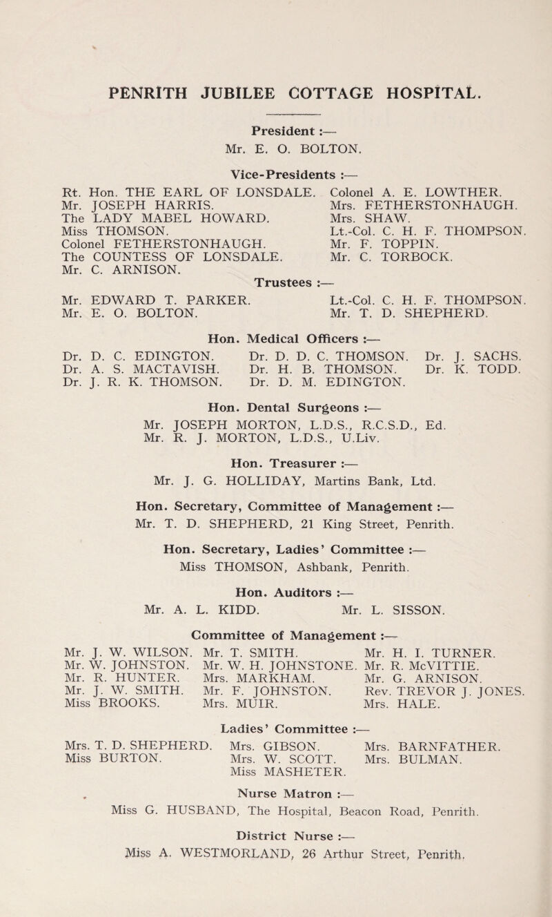 President :— Mr. E. O. BOLTON. Vice-Presidents :— Rt. Hon. THE EARL OF LONSDALE. Mr. JOSEPH HARRIS. The LADY MABEL HOWARD. Miss THOMSON. Colonel FETHERSTONHAUGH. The COUNTESS OF LONSDALE. Mr. C. ARNISON. Colonel A. E. LOWTHER. Mrs. FETHERSTONHAUGH. Mrs. SHAW. Lt.-Col. C. H. F. THOMPSON. Mr. F. TOPPIN. Mr. C. TORBOCK. Trustees :— Mr. EDWARD T. PARKER. Lt.-Col. C. H. F. THOMPSON. Mr. E. O. BOLTON. Mr. T. D. SHEPHERD. Hon. Medical Officers :— Dr. D. C. EDINGTON. Dr. D. D. C. THOMSON. Dr. J. SACHS. Dr. A. S. MACTAVISH. Dr. H. B. THOMSON. Dr. K. TODD. Dr. J. R. K. THOMSON. Dr. D. M. EDINGTON. Hon. Dental Surgeons :— Mr. JOSEPH MORTON, L.D.S., R.C.S.D., Ed. Mr. R. J. MORTON, L.D.S., U.Liv. Hon. Treasurer :— Mr. J. G. HOLLIDAY, Martins Bank, Ltd. Hon. Secretary, Committee of Management :— Mr. T. D. SHEPHERD, 21 King Street, Penrith. Hon. Secretary, Ladies’ Committee :— Miss THOMSON, Ashbank, Penrith. Hon. Auditors :— Mr. A. L. KIDD. Mr. L. SISSON. Committee of Management :— Mr. J. W. WILSON. Mr. T. SMITH. Mr. H. I. TURNER. Mr. W. JOHNSTON. Mr. W. H. JOHNSTONE. Mr. R. McVITTIE. Mr. R. HUNTER. Mrs. MARKHAM. Mr. G. ARNISON. Mr. J. W. SMITH. Mr. F. JOHNSTON. Rev. TREVOR J. JONES. Miss BROOKS. Mrs. MUIR. Mrs. HALE. Ladies’ Committee :— Mrs. T. D. SHEPHERD. Mrs. GIBSON. Mrs. BARNFATHER. Miss BURTON. Mrs. W. SCOTT. Mrs. BULMAN. Miss MASHETER. . Nurse Matron :— Miss G. HUSBAND, The Hospital, Beacon Road, Penrith. District Nurse :— Miss A. WESTMORLAND, 26 Arthur Street, Penrith.