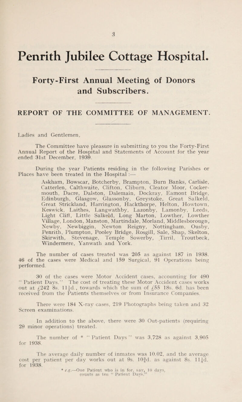 Penrith Jubilee Cottage Hospital. Forty-First Annual Meeting of Donors and Subscribers. REPORT OF THE COMMITTEE OF MANAGEMENT. Ladies and Gentlemen, The Committee have pleasure in submitting to you the Forty-First Annual Report of the Hospital and Statements of Account for the year ended 31st December, 1939. During the year Patients residing in the following Parishes or Places have been treated in the Hospital :— Askham, Bowscar, Botcherby, Brampton, Burn Banks, Carlisle, Catterlen, Calthwaite, Clifton, Cliburn, Cleator Moor, Cocker- mouth, Dacre, Dalston, Dalemain, Dockray, Eamont Bridge, Edinburgh, Glasgow, Glassonby, Greystoke, Great Salkeld, Great Strickland, Harrington, Hackthorpe, Helton, Howtown, Keswick, Laithes, Langwathby, Lazonby, Lamonby, Leeds, Light Cliff, Little Salkeld, Long Marton, Lowther, Lowther Village, London, Manston, Martindale, Morland, Middlesborougn, Newby, Newbiggin, Newton Reigny, Nottingham, Ousby, Penrith, Plumpton, Pooley Bridge, Rosgill, Sale, Shap, Skelton, Skirwith, Stevenage, Temple Sowerby, Tirril, Troutbeck, Windermere, Yanwath and York. The number of cases treated was 205 as against 187 in 1938. 46 of the cases were Medical and 159 Surgical, 91 Operations being performed. 30 of the cases were Motor Accident cases, accounting for 490 “ Patient Days.” The cost of treating these Motor Accident cases works out at £242 8s. 11 id., towards which the sum of £55 18s. 6d. has been received from the Patients themselves or from Insurance Companies. There were 184 X-ray cases, 219 Photographs being taken and 32 Screen examinations. In addition to the above, there were 30 Out-patients (requiring 29 minor operations) treated. The number of * “ Patient Davs ” was 3,728 as against 3,905 for 1938. The average daily number of inmates was 10.02, and the average cost per patient per day works out at 9s. lOfd. as against 8s. lljd. for 1938. * e.g.—One Patient who is in for, say, 10 days, counts as ten “ Patient Days,”