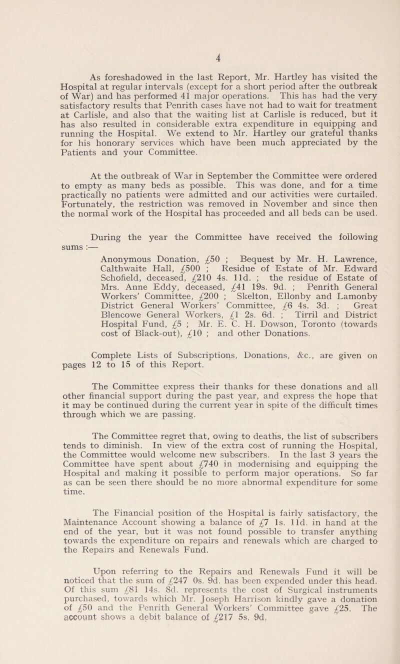 As foreshadowed in the last Report, Mr. Hartley has visited the Hospital at regular intervals (except for a short period after the outbreak of War) and has performed 41 major operations. This has had the very satisfactory results that Penrith cases have not had to wait for treatment at Carlisle, and also that the waiting list at Carlisle is reduced, but it has also resulted in considerable extra expenditure in equipping and running the Hospital. We extend to Mr. Hartley our grateful thanks for his honorary services which have been much appreciated by the Patients and your Committee. At the outbreak of War in September the Committee were ordered to empty as many beds as possible. This was done, and for a time practically no patients were admitted and our activities were curtailed. Fortunately, the restriction was removed in November and since then the normal work of the Hospital has proceeded and all beds can be used. During the year the Committee have received the following sums :— Anonymous Donation, £50 ; Bequest by Mr. H. Lawrence, Calthwaite Hall, £500 ; Residue of Estate of Mr. Edward Schofield, deceased, £210 4s. lid. ; the residue of Estate of Mrs. Anne Eddy, deceased, £41 19s. 9d. ; Penrith General Workers’ Committee, £200 ; Skelton, Ellonby and Lamonby District General Workers’ Committee, £6 4s. 3d. ; Great Blencowe General Workers, £1 2s. 6d. ; Tirril and District Hospital Fund, £5 ; Mr. E. C. H. Dowson, Toronto (towards cost of Black-out), £10 ; and other Donations. Complete Lists of Subscriptions, Donations, &e., are given on pages 12 to 15 of this Report. The Committee express their thanks for these donations and all other financial support during the past year, and express the hope that it may be continued during the current year in spite of the difficult times through which we are passing. The Committee regret that, owing to deaths, the list of subscribers tends to diminish. In view of the extra cost of running the Plospital, the Committee would welcome new subscribers. In the last 3 years the Committee have spent about £740 in modernising and equipping the Hospital and making it possible to perform major operations. So far as can be seen there should be no more abnormal expenditure for some time. The Financial position of the Hospital is fairly satisfactory, the Maintenance Account showing a balance of £1 Is. lid. in hand at the end of the year, but it was not found possible to transfer anything towards the expenditure on repairs and renewals which are charged to the Repairs and Renewals Fund. Upon referring to the Repairs and Renewals Fund it will be noticed that the sum of £247 0s. 9d. has been expended under this head. Of this sum £81 14s. 8d. represents the cost of Surgical instruments purchased, towards which Mr. Joseph Harrison kindly gave a donation of £50 and the Penrith General Workers’ Committee gave £25, The account shows a debit balance of £217 5s, 9d,