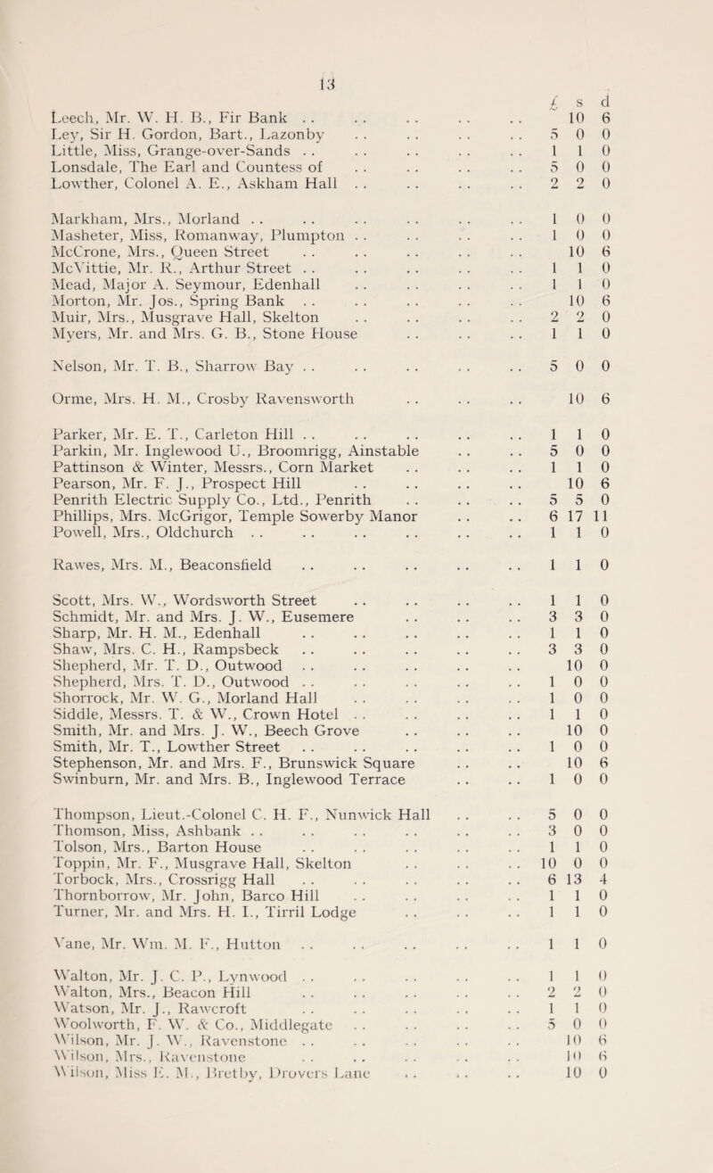 Leech, Mr. W. H. B., Fir Bank . . Ley, Sir H. Gordon, Bart., Lazonby Little, Miss, Grange-over-Sands . . Lonsdale, The Earl and Countess of Lowther, Colonel A. E., Askham Hall £ 5 1 5 2 Markham, Mrs., Morland . . . . . . . . . . . . 1 Masheter, Miss, Romanway, Plumpton . . . . . . . . 1 McCrone, Mrs., Queen Street McYittie, Mr. R., Arthur Street . . . . . . . . . . 1 Mead, Major A. Seymour, Edenhall . . . . . . . . 1 Morton, Mr. Jos., Spring Bank Muir, Mrs., Musgrave Hall, Skelton . . . . . . . . 2 Myers, Mr. and Mrs. G. B., Stone House . . . . . . 1 Nelson, Mr. T. B., Sharrow Bay . . . . . . . . . . 5 Or me, Mrs. H. M., Crosby Ravensworth Parker, Mr. E. T., Carleton Hill . . . . . . . . . . 1 Parkin, Mr. Inglewood U., Broomrigg, Ainstable . . . . 5 Pattinson & Winter, Messrs., Corn Market . . . . . . 1 Pearson, Mr. F. J., Prospect Hill Penrith Electric Supply Co., Ltd., Penrith . . . . . . 5 Phillips, Mrs. McGrigor, Temple Sowerby Manor . . . . 6 Powell, Mrs., Oldchurch . . . . . . . . . . . . 1 Rawes, Mrs. M., Beaconsfield . . . . . . . . . . 1 Scott, Mrs. W., Wordsworth Street . . . . . . . . 1 Schmidt, Mr. and Mrs. J. W., Eusemere . . . . . . 3 Sharp, Mr. H. M., Edenhall . . . . . . . . . . 1 Shaw, Mrs. C. H., Rampsbeck . . . . . . . . . . 3 Shepherd, Mr. T. D., Outwood Shepherd, Mrs. T. D., Outwood . . . . . . . . . . 1 Shorrock, Mr. W. G., Morland Hall . . . , . . . . 1 Siddle, Messrs. T. & W., Crown Hotel . . . . . . . . 1 Smith, Mr. and Mrs. J. W., Beech Grove Smith, Mr. T., Lowther Street . . . . . . . . . . 1 Stephenson, Mr. and Mrs. F., Brunswick Square Swinburn, Mr. and Mrs. B., Inglewood Terrace . . . . 1 Thompson, Lieut.-Colonel C. H. F., Nunwick Hall Thomson, Miss, Ashbank Tolson, Mrs., Barton House Toppin, Mr. F., Musgrave Hall, Skelton Torbock, Mrs., Crossrigg Hall Thornborrow, Mr. John, Barco Hill Turner, Mr. and Mrs. H. I., Tirril Lodge Vane, Mr. Wm. M. F., Hutton Walton, Mr. J. C. P., Lynwood Walton, Mrs., Beacon Flill Watson, Mr. J., Rawcroft Woolworth, F. W. & Co., Middlegate Wilson, Mr. J. W., Ravenstone W ilson, Mrs., Ravenstone Wilson, Miss E. M., Bretby, Drovers Lane 5 3 1 10 6 1 1 1 2 1 5 s d 10 6 0 0 1 0 0 0 2 0 0 0 0 0 10 6 1 0 1 0 10 6 2 0 1 0 0 0 10 6 1 0 0 0 1 0 10 6 5 0 17 11 1 0 1 0 1 0 3 0 1 0 3 0 10 0 0 0 0 0 1 0 10 0 0 0 10 6 0 0 0 0 0 0 1 0 0 0 13 4 1 0 1 0 1 0 1 0 2 0 1 0 0 0 10 6 10 0 10 0