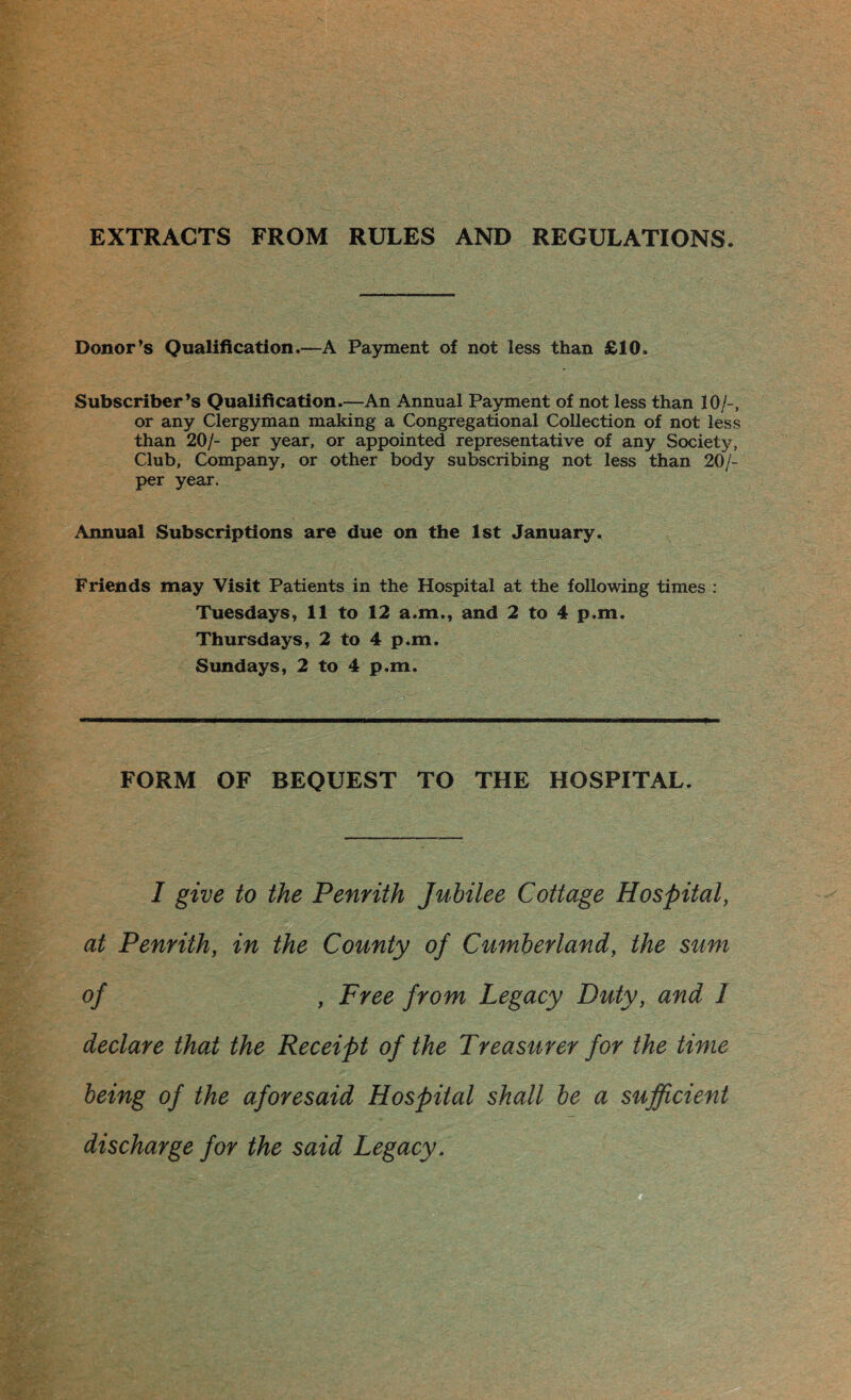 EXTRACTS FROM RULES AND REGULATIONS. Donor’s Qualification.—A Payment of not less than £10, Subscriber’s Qualification.—An Annual Payment of not less than 10/-, or any Clergyman making a Congregational Collection of not less than 20/- per year, or appointed representative of any Society, Club, Company, or other body subscribing not less than 20/- per year. Annual Subscriptions are due on the 1st January. Friends may Visit Patients in the Hospital at the following times : Tuesdays, 11 to 12 a.m., and 2 to 4 p.m. Thursdays, 2 to 4 p.m. Sundays, 2 to 4 p.m. FORM OF BEQUEST TO THE HOSPITAL. I give to the Penrith Jubilee Cottage Hospital, at Penrith, in the County of Cumberland, the sum of , Free from Legacy Duty, and I declare that the Receipt of the Treasurer for the time being of the aforesaid Hospital shall be a sufficient discharge for the said Legacy.