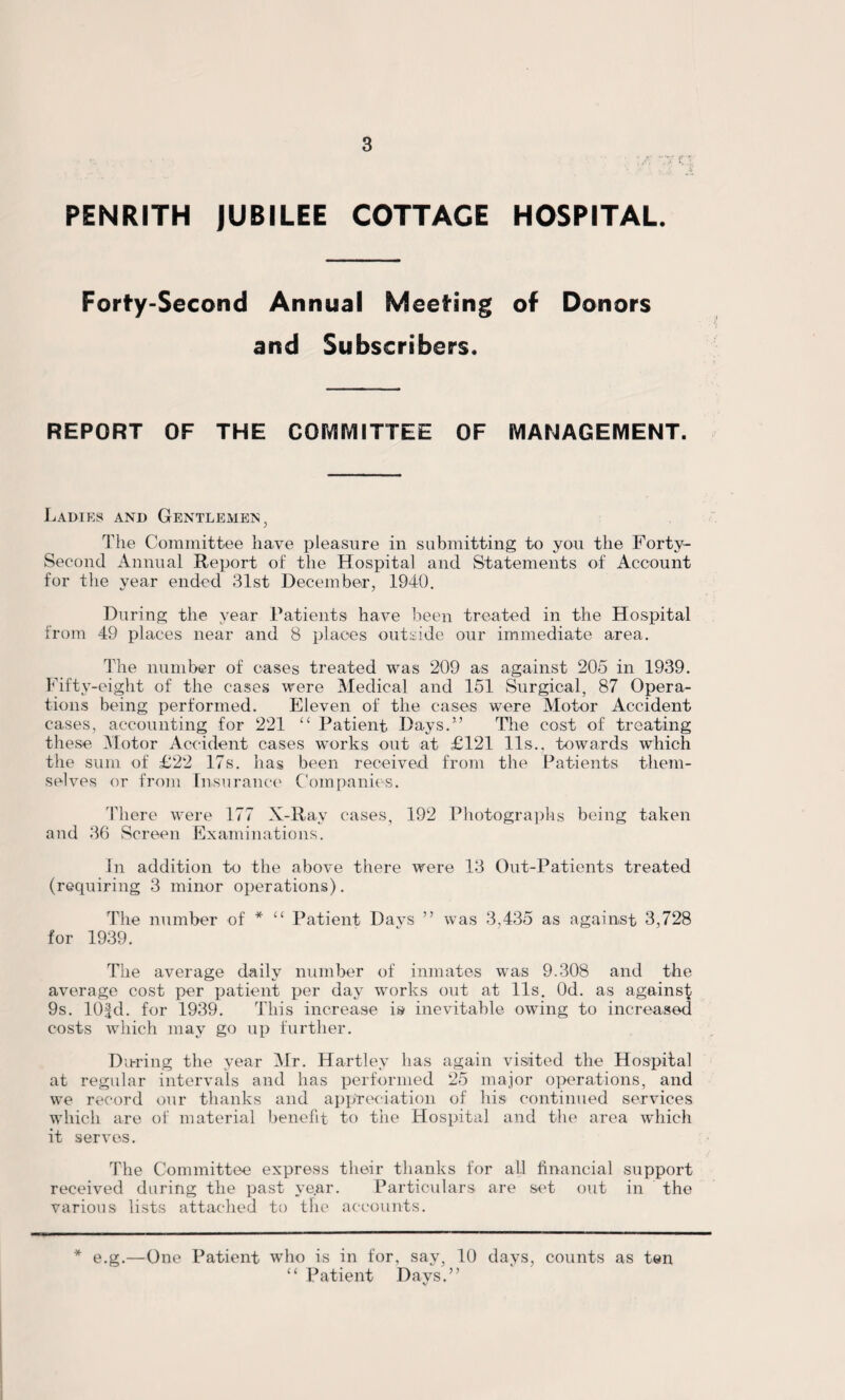 PENRITH JUBILEE COTTAGE HOSPITAL. Forty-Second Annual Meeting of Donors and Subscribers. REPORT OF THE COMMITTEE OF MANAGEMENT. Ladies and Gentlemen, The Committee have pleasure in submitting to you the Forty- Second Annual Report of the Hospital and Statements of Account for the year ended 31st December, 1940. During the year Patients have been treated in the Hospital from 49 places near and 8 places outside our immediate area. The number of cases treated was 209 as against 205 in 1939. Fifty-eight of the cases were Medical and 151 Surgical, 87 Opera¬ tions being performed. Eleven of the cases were Motor Accident cases, accounting for 221 “ Patient Days.1’ The cost of treating these Motor Accident cases works out at £121 11s., towards which the sum of £22 17s. has been received from the Patients them¬ selves or from Insurance Companies. There were 177 X-Ray cases, 192 Photographs being taken and 36 Screen Examinations. In addition to the above there were 13 Out-Patients treated (requiring 3 minor operations). The number of * “ Patient Davs ” was 3,435 as against 3,728 for 1939. The average daily number of inmates was 9.308 and the average cost per patient per day works out at 11s. Od. as againsf 9s. lOfd. for 1939. This increase is inevitable owing to increased costs which may go up further. During the year Mr. Hartley has again visited the Hospital at regular intervals and has performed 25 major operations, and we record our thanks and appreciation of his continued services which are of material benefit to the Hospital and the area which it serves. The Committee express their thanks for all financial support received during the past year. Particulars are set out in the various lists attached to the accounts. * e.g.—One Patient who is in for, say, 10 days, counts as ten “ Patient Days.”