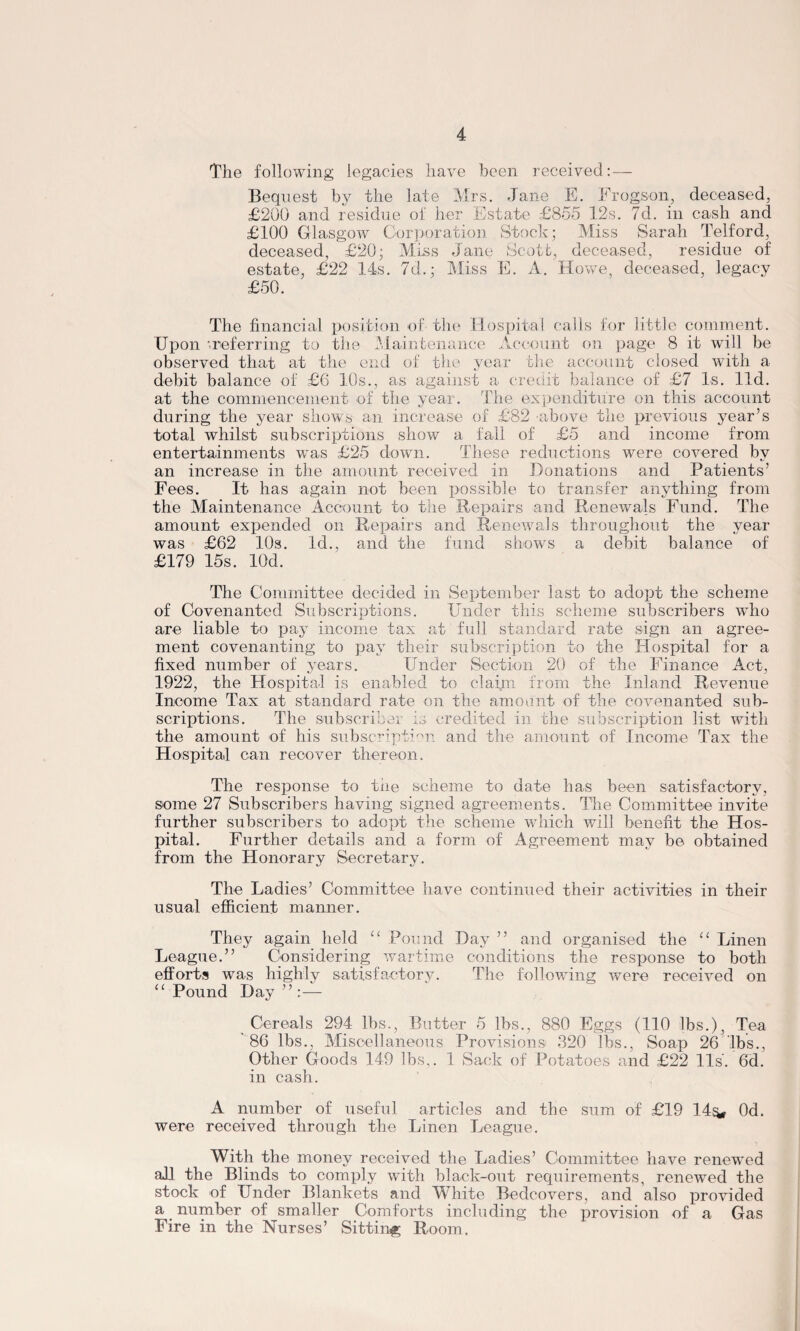 The following legacies have been received: — Bequest by the late Mrs. Jane E. Frogson, deceased, £200 and residue of her Estate £855 12s. 7d. in cash and £100 Glasgow Corporation Stock; Miss Sarah Telford, deceased, £20; Miss Jane Scott, deceased, residue of estate, £22 14s. 7d.; Miss E. A. Howe, deceased, legacy £50. The financial position of the Hospital calls for little comment. Upon '.referring to the Maintenance Account on page 8 it will be observed that at the end of the year the account closed with a debit balance of £6 10s., as against a credit balance of £7 Is. lid. at the commencement of the year. The expenditure on this account during the year shows an increase of £82 above the previous year’s total whilst subscriptions show a fall of £5 and income from entertainments wTas £25 down. These reductions were covered by an increase in the amount received in Donations and Patients’ Fees. It has again not been possible to transfer anything from the Maintenance Account to the Repairs and Renewals Fund. The amount expended on Repairs and Renewals throughout the year was £62 10s. Id., and the fund shows a debit balance of £179 15s. lOd. The Committee decided in September last to adopt the scheme of Covenanted Subscriptions. Under this scheme subscribers who are liable to pay income tax at full standard rate sign an agree¬ ment covenanting to pay their subscription to the Hospital for a fixed number of years. Under Section 20 of the Finance Act, 1922, the Hospital is enabled to claim from the Inland Revenue Income Tax at standard rate on the amount of the covenanted sub¬ scriptions. The subscriber is credited in the subscription list with the amount of his subscription and the amount of Income Tax the Hospital can recover thereon. The response to the scheme to date has been satisfactory, some 27 Subscribers having signed agreements. The Committee invite further subscribers to adopt the scheme which will benefit the Hos¬ pital. Further details and a form of Agreement may be obtained from the Honorary Secretary. The Ladies’ Committee have continued their activities in their usual efficient manner. They again held “ Pound Day ” and organised the “ Linen League.” Considering wartime conditions the response to both efforts was highly satisfactory. The following were received on “ Pound Day”: — Cereals 294 lbs., Butter 5 lbs., 880 Eggs (110 lbs.). Tea ' 86 lbs., Miscellaneous Provisions 320 lbs., Soap 26 lbs., Other Goods 149 lbs,. 1 Sack of Potatoes and £22 11s. 6d. in cash. A number of useful articles and the sum of £19 14^, Od. were received through the Linen League. With the money received the Ladies’ Committee have renewed all the Blinds to comply with black-out requirements, renewed the stock of Under Blankets and White Bedcovers, and also provided a number of ^smaller Comforts including the provision of a Gas Fire in the Nurses’ Sitting Room.