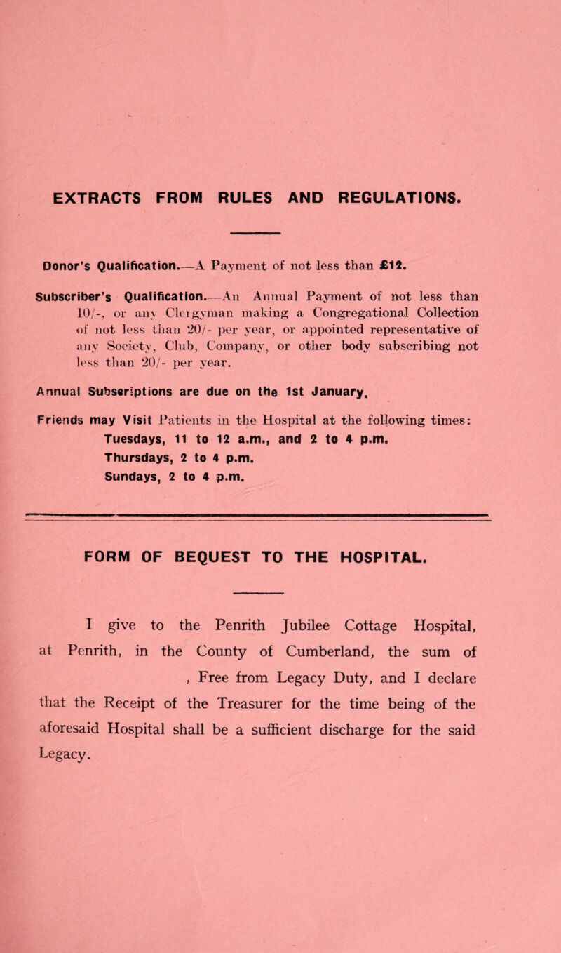 EXTRACTS FROM RULES AND REGULATIONS. Donor’s Qualification—A Payment of not less than £12. Subscriber’s Qualification.—An Annual Payment of not less than 10/-, or any Cleigyman making a Congregational Collection of not less than 20/- per year, or appointed representative of any Society, Club, Company, or other body subscribing not less than 20/- per year. Annual Subscriptions are due on the 1st January. Friends may Visit Patients in the Hospital at the following times: Tuesdays, 11 to 12 a.m., and 2 to 4 p.m. Thursdays, 2 to 4 p.m. Sundays, 2 to 4 p.m. FORM OF BEQUEST TO THE HOSPITAL. I give to the Penrith Jubilee Cottage Hospital, at Penrith, in the County of Cumberland, the sum of , Free from Legacy Duty, and I declare that the Receipt of the Treasurer for the time being of the aforesaid Hospital shall be a sufficient discharge for the said Legacy.