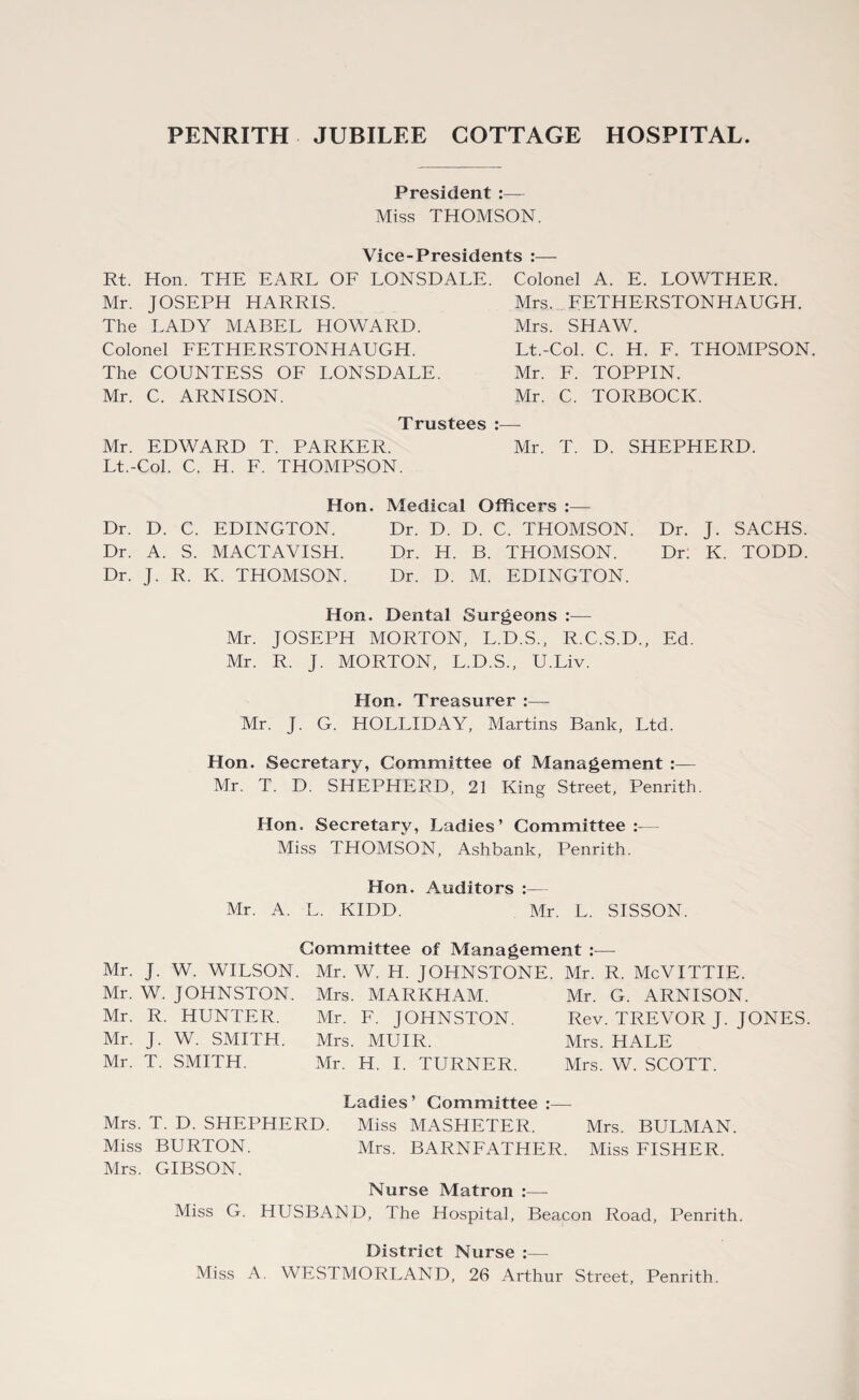 President :— Miss THOMSON. Vice-Presidents :— Rt. Hon. THE EARL OF LONSDALE. Mr. JOSEPH HARRIS. The LADY MABEL HOWARD. Colonel FETHERSTONHAUGH. The COUNTESS OF LONSDALE. Mr. C. ARNISON. Colonel A. E. LOWTHER. Mrs. FETHERSTONHAUGH. Mrs. SHAW. Lt.-Col. C. H. F. THOMPSON. Mr. F. TOPPIN. Mr. C. TORBOCK. Trustees :— Mr. EDWARD T. PARKER. Mr. T. D. SHEPHERD. Lt.-Col. C. H. F. THOMPSON. Hon. Medical Officers :— Dr. D. C. EDINGTON. Dr. D. D. C. THOMSON. Dr. J. SACHS. Dr. A. S. MACTAVISH. Dr. H. B. THOMSON. Dr: K. TODD. Dr. J. R. K. THOMSON. Dr. D. M. EDINGTON. Hon. Dental Surgeons :— Mr. JOSEPH MORTON, L.D.S., R.C.S.D., Ed. Mr. R. J. MORTON, L.D.S., U.Liv. Hon. Treasurer :— Mr. J. G. HOLLIDAY, Martins Bank, Ltd. Hon. Secretary, Committee of Management :— Mr. T. D. SHEPHERD, 21 King Street, Penrith. Hon. Secretary, Ladies’ Committee Miss THOMSON, Ashbank, Penrith. Hon. Auditors Mr. A. L. KIDD. Mr. L. SISSON. Committee of Management :— Mr. J. W. WILSON. Mr. W. JOHNSTON. Mr. R. HUNTER. Mr. J. W. SMITH. Mr. T. SMITH. Mr. W. H. JOHNSTONE Mrs. MARKHAM. Mr. F. JOHNSTON. Mrs. MUIR. Mr. H. I. TURNER. Mr. R. McVITTIE. Mr. G. ARNISON. Rev. TREVOR J. JONES. Mrs. HALE Mrs. W. SCOTT. Ladies’ Committee Mrs. T. D. SHEPHERD. Miss MASHETER. Mrs. BULMAN. Miss BURTON. Mrs. BARNFATHER. Miss FISHER. Mrs. GIBSON. Nurse Matron :— Miss G. HUSBAND, The Hospital, Beacon Road, Penrith. District Nurse :—