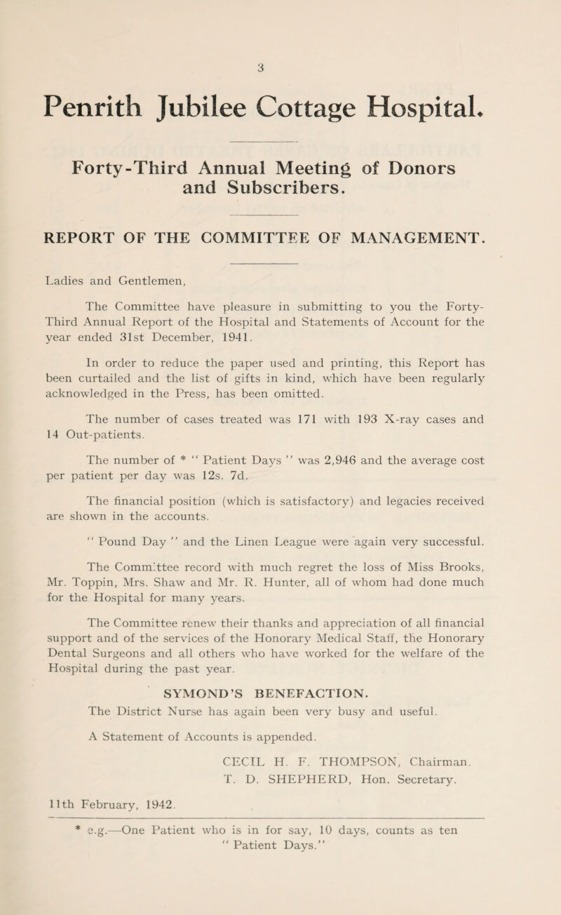 Penrith Jubilee Cottage Hospital. Forty-Third Annual Meeting of Donors and Subscribers. REPORT OF THE COMMITTEE OF MANAGEMENT. Ladies and Gentlemen, The Committee have pleasure in submitting to you the Forty- Third Annual Report of the Hospital and Statements of Account for the year ended 31st December, 1941. In order to reduce the paper used and printing, this Report has been curtailed and the list of gifts in kind, which have been regularly acknowledged in the Press, has been omitted. The number of cases treated was 171 with 193 X-ray cases and 14 Out-patients. The number of * “ Patient Days ” was 2,946 and the average cost per patient per day was 12s. 7d. The financial position (which is satisfactory) and legacies received are shown in the accounts.  Pound Day ” and the Linen League were again very successful. The Comm'ttee record with much regret the loss of Miss Brooks, Mr. Toppin, Mrs. Shaw and Mr. R. Hunter, all of whom had done much for the Hospital for many years. The Committee renew their thanks and appreciation of all financial support and of the services of the Honorary Medical Stall, the Honorary Dental Surgeons and all others who have worked for the welfare of the Hospital during the past year. SYMOND’S BENEFACTION. The District Nurse has again been very busy and useful. A Statement of Accounts is appended. CECIL H. F. THOMPSON, Chairman. T. D. SHEPHERD, Hon. Secretary. 11th February, 1942. * e.g.—One Patient who is in for say, 10 days, counts as ten “ Patient Days.