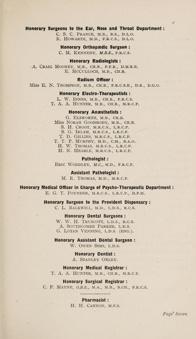 Honorary Surgeons to the Ear, Nose and Throat Department: C. S. C. Prance, m.b., b.s., d.e.o. R. HOWARTH, M.D., F.R.C.S., D.E.O. Honorary Orthopaedic Surgeon : C. M. Kennedy, m.b.e., f.r.c.s. Honorary Radiologists : A. Craig Mooney, m.b., ch.b., f.f.r., d.m.r.e. E. McCueeoch, m.b., ch.b. Radium Officer: Miss E. N. Thompson, m.b., ch.b., f.r.c.s.e., d.r., d.g.o. Honorary Electro-Therapeutists : K. W. INNES, M.B., CH.B., F.R.C.S. T. A. A. Hunter, m.b., ch.b., m.r.c.p. Honorary Anaesthetists : G. Eesworth, m.b., ch.b. Miss Norah Goodbody, m.b., ch.b. S. H. CROOT, M.R.C.S., E.R.C.P. S. G. Ire am, m.r.c.s., e.r.c.p. T. D. Gieeies, m.r.c.s., e.r.c.p. T. T. P. Murphy, m.d., c.m., b.a.o. H. W. Thomas, m.r.c.s., e.r.c.p. H. N. Hearee, m.r.c.s., e.r.c.p. Pathologist: Eric Wordeey, m.c., m.d., f.r.c.p. Assistant Pathologist: M. R. Thomas, m.d., m.r.c.p. Honorary Medical Officer in Charge of Psycho-Therapeutic Department: E. G. T. POYNDER, M.R.C.S., E.R.C.P., D.P.M. Honorary Surgeon to the Provident Dispensary : C. R. Baekwiee, m.d., e.d.s., r.c.s. Honorary Dental Surgeons : W. W. H. Truscott, e.d.s., r.c.s. A. Southcombe Parker, e.d.s. G. Rotan Venning, e.d.s. (eng.). Honorary Assistant Dental Surgeon : W. Owen Sims, e.d.s. Honorary Dentist: A. Staneey Oxeey. Honorary Medical Registrar : T. A. A. Hunter, m.b., ch.b., m.r.c.p. Honorary Surgical Registrar : C. E. MAYNE, O.B.E., M.A., M.B., B.CH., F.R.C.S. Pharmacist: H. H. Cannon, m.p.s.