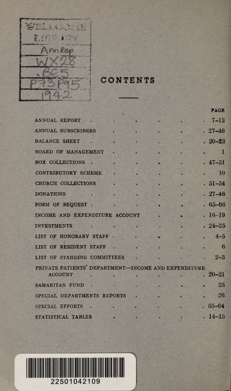 CONTENTS PAGE ANNUAL REPORT . ■ . . . . .7-13 ANNUAL SUBSCRIBERS ..... 27-46 BALANCE SHEET ...... 20-23 BOARD OF MANAGEMENT ..... 1 box collections . 47-51 CONTRIBUTORY SCHEME . . . . .10 CHURCH COLLECTIONS ..... 51-54 DONATIONS . . . . . 27-46 FORM OF BEQUEST . . . . . 65-66 INCOME AND EXPENDITURE ACCOUNT . • . 16-19 INVESTMENTS ...... 24-25 LIST OF HONORARY STAFF . 4-5 LIST OF RESIDENT STAFF ..... 6 LIST OF STANDING COMMITTEES .... 2-3 PRIVATE PATIENTS* DEPARTMENT—INCOME AND EXPENDITURE ACCOUNT ...... 20-21 SAMARITAN FUND . . . . * 25 SPECIAL DEPARTMENTS REPORTS . . . .26 SPECIAL EFFORTS ...... 55-64 STATISTICAL TABLES ..... 14-15