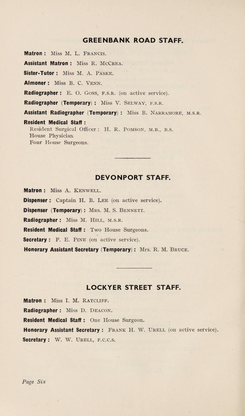 GREENBANK ROAD STAFF. Matron : Miss M. B. Francis. Assistant Matron : Miss R. McCrea. Sister-Tutor : Miss M. A. Paske. Almoner : Miss B. C. Venn. Radiographer: B. O. Goss, f.s.r. (on active service). Radiographer (Temporary) : Miss V. Seiavay, f.s.r. Assistant Radiographer (Temporary) : Miss B. Narramore, m.s.r. Resident Medical Staff: Resident Surgical Officer : H. R. Pomson, m.b., b.s. House Physician Four Plouse Surgeons. DEVONPORT STAFF. Matron : Miss A. Kenweee. Dispenser : Captain H. B. Bee (on active service). Dispenser (Temporary): Mrs. M. S. Bennett. Radiographer : Miss M. Hire, m.s.r. Resident Medical staff : Two House Surgeons. Secretary : F. B. Pine (on active service). Honorary Assistant Secretary (Temporary): Mrs. R. M. Bruce. LOCKYER STREET STAFF. Matron : Miss I. M. Ratcriff. Radiographer : Miss D. deacon. Resident Medical Staff : One House Surgeon. Honorary Assistant Secretary : Frank H. W. Ureee (on active service). Secretary : W. W. Ureee, f.c.c.s. Page Six