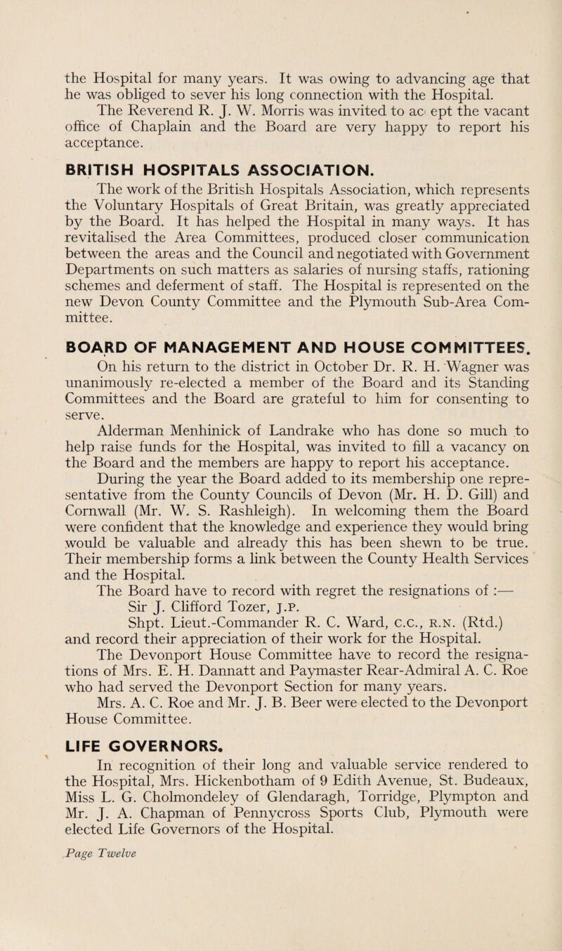 the Hospital for many years. It was owing to advancing age that he was obliged to sever his long connection with the Hospital. The Reverend R. J. W. Morris was invited to ao ept the vacant office of Chaplain and the Board are very happy to report his acceptance. BRITISH HOSPITALS ASSOCIATION. The work of the British Hospitals Association, which represents the Voluntary Hospitals of Great Britain, was greatly appreciated by the Board. It has helped the Hospital in many ways. It has revitalised the Area Committees, produced closer communication between the areas and the Council and negotiated with Government Departments on such matters as salaries of nursing staffs, rationing schemes and deferment of staff. The Hospital is represented on the new Devon County Committee and the Plymouth Sub-Area Com¬ mittee. BOARD OF MANAGEMENT AND HOUSE COMMITTEES. On his return to the district in October Dr. R. H. Wagner was unanimously re-elected a member of the Board and its Standing Committees and the Board are grateful to him for consenting to serve. Alderman Menhinick of Landrake who has done so much to help raise funds for the Hospital, was invited to fill a vacancy on the Board and the members are happy to report his acceptance. During the year the Board added to its membership one repre¬ sentative from the County Councils of Devon (Mr. H. D. Gill) and Cornwall (Mr. W. S. Rashleigh). In welcoming them the Board were confident that the knowledge and experience they would bring would be valuable and already this has been shewn to be true. Their membership forms a link between the County Health Services and the Hospital. The Board have to record with regret the resignations of :— Sir J. Clifford Tozer, j.p. Shpt. Lieut.-Commander R. C. Ward, c.c., r.n. (Rtd.) and record their appreciation of their work for the Hospital. The Devonport House Committee have to record the resigna¬ tions of Mrs. E. H. Dannatt and Paymaster Rear-Admiral A. C. Roe who had served the Devonport Section for many years. Mrs. A. C. Roe and Mr. J. B. Beer were elected to the Devonport House Committee. LIFE GOVERNORS, In recognition of their long and valuable service rendered to the Hospital, Mrs. Hickenbotham of 9 Edith Avenue, St. Budeaux, Miss L. G. Cholmondeley of Glendaragh, Torridge, Plympton and Mr. J. A. Chapman of Penny cross Sports Club, Plymouth were elected Life Governors of the Hospital. Page Twelve