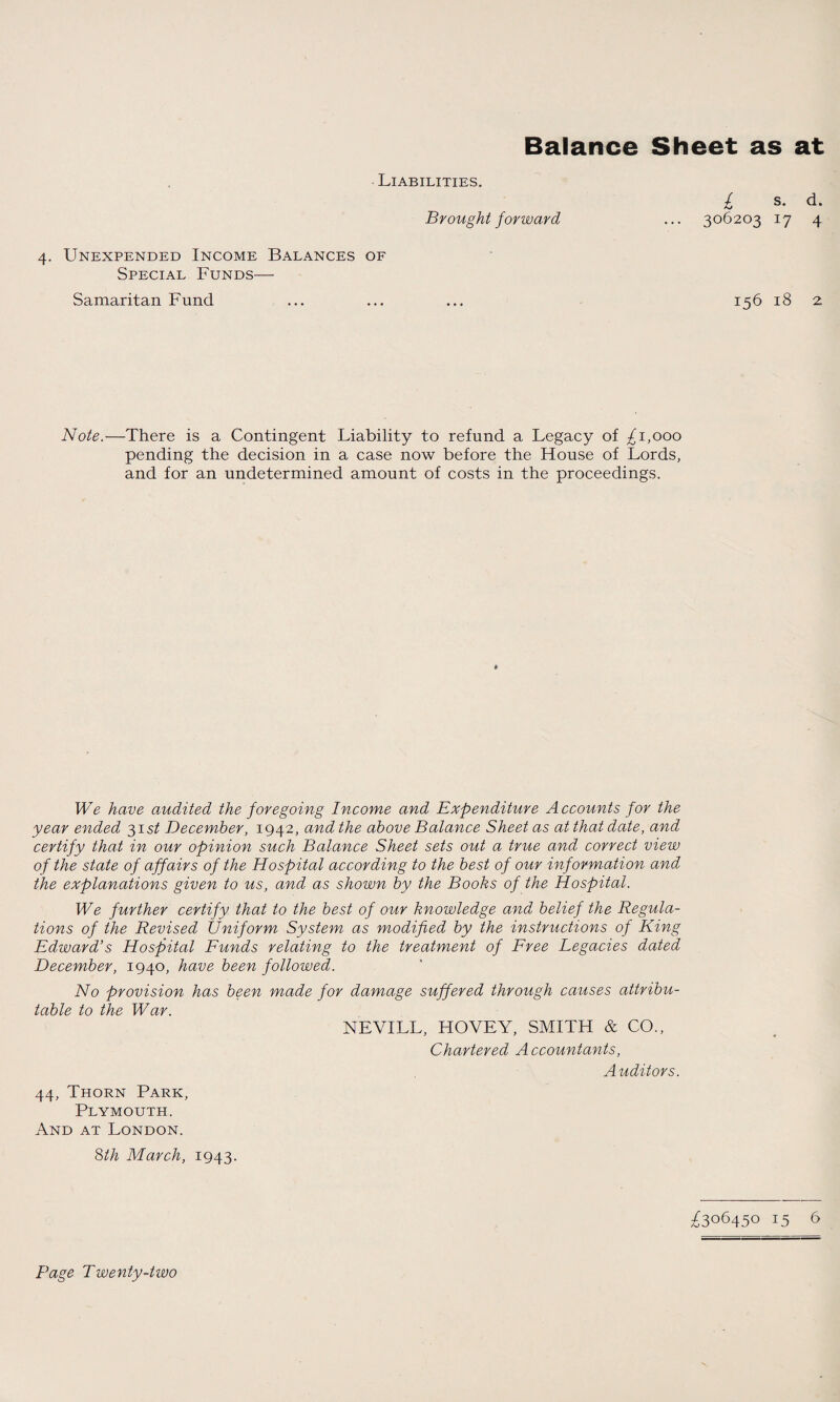 Balance Sheet as at Liabilities. Brought forward 4. Unexpended Income Balances of Special Funds— Samaritan Fund / s. d. 306203 17 4 156 18 2 Note.—There is a Contingent Liability to refund a Legacy of ^1,000 pending the decision in a case now before the House of Lords, and for an undetermined amount of costs in the proceedings. We have audited the foregoing Income and Expenditure Accounts for the year ended 31 st December, 1942, and the above Balance Sheet as at that date, and certify that in our opinion such Balance Sheet sets out a true and correct view of the state of affairs of the Hospital according to the best of our information and the explanations given to us, and as shown by the Books of the Hospital. We further certify that to the best of our knowledge and belief the Regula¬ tions of the Revised Uniform System as modified by the instructions of King Edward’s Hospital Funds relating to the treatment of Free Legacies dated December, 1940, have been followed. No provision has been made for damage suffered through causes attribu¬ table to the War. NEVILL, HOVEY, SMITH & CO., Chartered A ccountants, Auditors. 44, Thorn Park, Plymouth. And at London. 8th March, 1943. ^306450 15 6