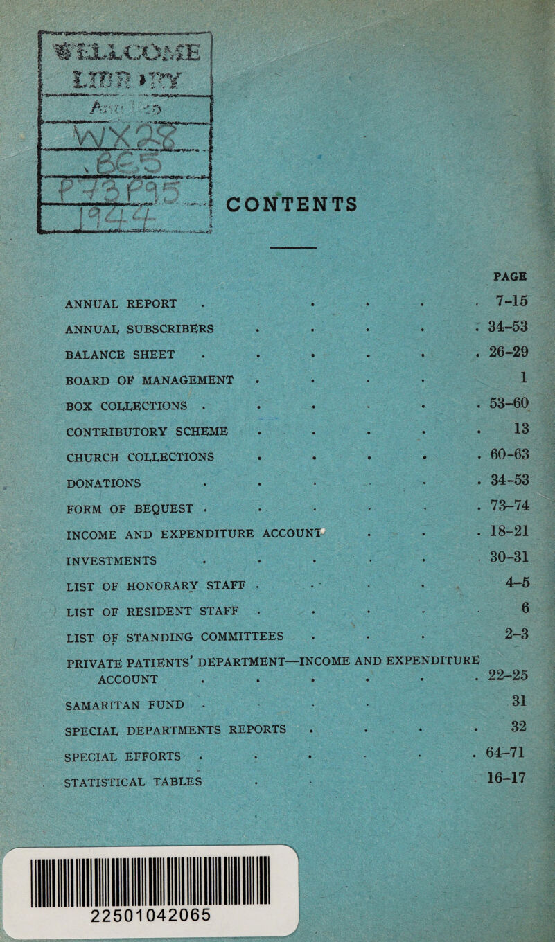 CONTENTS ANNUAL REPORT ANNUAL SUBSCRIBERS BALANCE SHEET BOARD OF MANAGEMENT BOX COLLECTIONS . CONTRIBUTORY SCHEME CHURCH COLLECTIONS DONATIONS FORM OF BEQUEST . INCOME AND EXPENDITURE ACCOUNT INVESTMENTS LIST OF HONORARY STAFF . LIST OF RESIDENT STAFF . PAGE . 7-15 . 34-53 . 26-29 1 . 53-60 13 . 60-63 . 34-53 . 73-74 . 18-21 . 30-31 4-5 6 LIST OF STANDING COMMITTEES PRIVATE PATIENTS’ DEPARTMENT- ACCOUNT SAMARITAN FUND . SPECIAL DEPARTMENTS REPORTS SPECIAL EFFORTS . STATISTICAL TABLES 2-3 INCOME AND EXPENDITURE . 22-25 31 32 . 64-71 - 16-17 22501042065