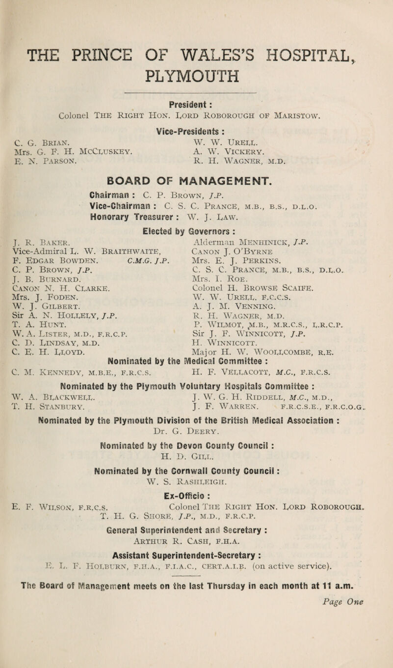 THE PRINCE OF WALES’S HOSPITAL, PLYMOUTH President: Colonel The Right Hon. Lord Roborough of Maristow. Vice-Presidents : C. G. Brian. W. W. Ureee. Mrs. G. F. H. McCeuskey. A. W. Vickery. E. N. Parson. R. H. Wagner, m.d. BOARD OF MANAGEMENT. Chairman : C. P. Brown, j.p. Vice-Chairman : C. S. C. Prance, m.b., b.s., d.l.o. Honorary Treasurer: W. J. Law. Elected by Governors : J. R. Baker. Vice-Admiral L. W. Braithwaite, F. Edgar Bowden. c.m.g. j.p. C. P. Brown, j.p. J. B. Burnard. Canon N. H. Cearke. Mrs. J. Foden. W. J. Gilbert. Sir A. N. Hoeeeey, J.p. T. A. Hunt. W. A. Lister, m.d., f.r.c.p. C. D. Lindsay, m.d. C. E. H. Leoyd. dominated by the C. M. Kennedy, m.b.e., f.r.c.s. Alderman MEniiinick, J.P. Canon J. O’Byrne Mrs. E. J. Perkins. C. S. C. Prance, m.b., b.s., d.e.o.. Mrs. I. Roe. Colonel H. Browse Scaife. W. W. Ureee. f.c.c.s. A. J. M. Venning. R. PI. Wagner, m.d. P. WlEMOT, 4M.B., M.R.C.S., E.R.C.P. Sir J. P. Winnicott, j.p. H. Winnicott. Major H. W. WOOEECOMBE, R.E. Medical Committee : H. F. VEEEACOTT, M.C., F.R.C.S. Nominated by the Plymouth Voluntary Hospitals Committee : W. A. Beackweee. J. W. G. H. Riddell, m.C., m.d., T. H. Stanbury. J. F. Warren. f.r.c.s.e., f.r.c.o.g. Nominated by the Plymouth Division of the British Medical Association : Dr. G. Deery. Nominated by the Devon County Council : H. D. Gill. Nominated by the Cornwall County Council: W. S. Rasheeigh. Ex-Officio : E. F. Wieson, f.r.c.s. Colonel The Right Hon. Lord Roborough. T. H. G. Shore, j.p., m.d., f.r.c.p. General Superintendent and Secretary : Arthur R. Cash, f.h.a. Assistant Superintendent-Secretary : E. L. P. Hoeburn, F.h.a., F.i.A.c., cert.a.i.b. (on active service). The Board of Management meets on the last Thursday in each month at 11 a.m.