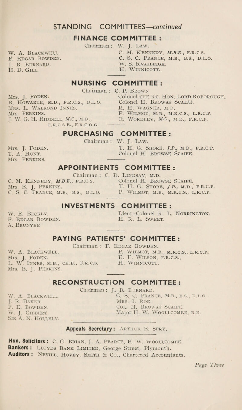 W. A. Blackwell. F. Bdgar Bowden. J. B. Burnard. H. D. Gill. FINANCE COMMITTEE : Chairman : W. J. Law. C. M. Kennedy, m.b.e., f.r.c.s. C. S. C. Prance, m.b., b.s., d.l.o. W. S. Rashleigh. H. Winnicott. NURSING Chairman : Mrs. J. FodEN. R. HOWARTH, M.D., F.R.C.S., D.L.O. Mrs. L. Walrond Innes. Mrs. Perkins. J. W. G. H. Riddell, M.C., m.d., F.R.C.S.E., F.R.C.O.G. COMMITTEE : C. P. Brown Colonel the RT. Hon. Lord Roborougii. Colonel H. Browse Scaife. R. H. Wagner, m.d. P. WiLMOT, M.B., M.R.C.S., L.R.C.P. B. WORDEEY, M.c.y M.d., F.R.C.P. PURCHASING COMMITTEE : Chairman: W. J. Law. Mrs. J. Foden. T. H. G. Shore, J.P., m.d., f.r.c.p. T. A. Hunt. Colonel H. Browse Scaife. Mrs. Perkins. - APPOINTMENTS COMMITTEE: Chairman : C. D. Lindsay, m.d. C. M. Kennedy, m.b.e., f.r.c.s. Colonel PI. Browse Scaife. Mrs. B. J. Perkins. T. H. G. Shore, J.p., m.d., f.r.c.p. C. S. C. Prance, m.b., b.s., d.u.o. P. Wilmot, m.b., m.r.c.s., l.r.c.p. INVESTMENTS COMMITTEE : W. E. Beckly. Lieut.-Colonel R. L. Norrington. F. Edgar Bowden. H. R. L. Sweet. A. Brunyee PAYING PATIENTS8 COMMITTEE: Chairman : F. Edgar Bowden. W. A. Blackweul. P. Wilmot, m.b., m.r.c.s., l.r.c.p. Mrs. J. Foden. E. F. Wilson, f.r.c.s., L. W. Innes, m.b., ch.b., f.r.c.s. H. Winnicott. Mrs. B. J. Perkins. RECONSTRUCTION COMMITTEE : Chairman: J. B. Bernard. W. A. Blackwell. J. R. Baker. P\ PL Bowden. W. J. Gilbert. Sir A. N. PIollEly. C. S. C. Prance, m.b., b.s., d.l.o. Mrs. I. Roe. Col. IP. Browse Scaife. Major H. W. Woollcombe, r.e. Appeals Secretary: Arthur B. Spry. Hon. Solicitors : C. G. Brian, J. A. Pearce, H. W. Woollcombe. Bankers : Lloyds Bank Limited, George Street, Plymouth. Auditors : Nevill, PIOVEY, Smith & Co., Chartered Accountants. Page Three