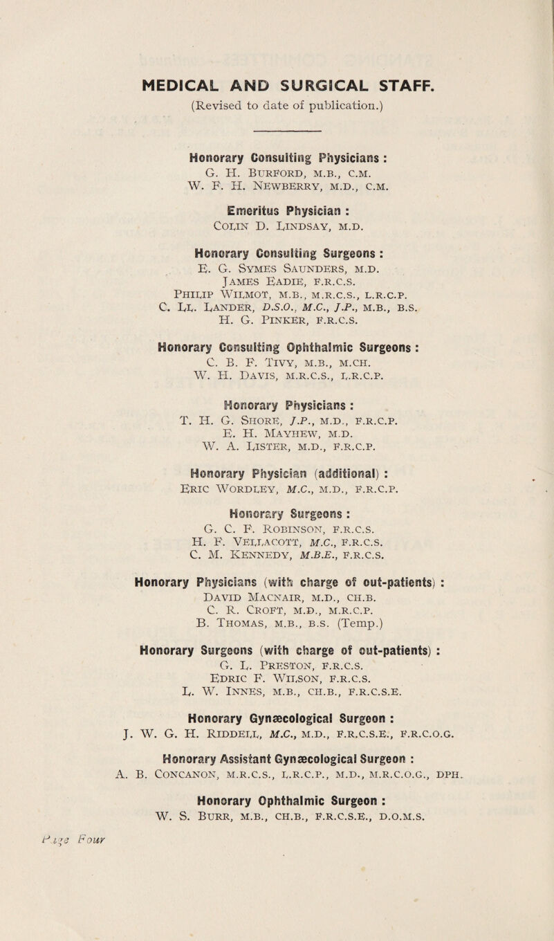 MEDICAL AND SURGICAL STAFF (Revised to date of publication.) Honorary Consulting Physicians : G. H. BURFORD, M.B., C.M. W. F. H. NEWBERRY, M.D., C.M. Emeritus Physician : Cobin D. Lindsay, m.d. Honorary Consulting Surgeons : E. G. Symes Saunders, m.d. James Eadie, f.r.c.s. PHIEIP WlEMOT, M.B., M.R.C.S., L.R.C.P. C. Ee. Lander, d.s.o., m.c., j.p., m.b., b.s. H. G. Pinker, f.r.c.s. Honorary Consulting Ophthalmic Surgeons : C. B. F. Tivy, m.b., m.ch. W. H. Davis, m.r.c.s., e.r.c.p. Honorary Physicians : T. H. G. Shore, J.p., m.d., f.r.c.p. E. H. Mayhew, m.d. W. A. Lister, m.d., e.r.c.p. Honorary Physician (additional) : Eric Wordeey, m.c., m.d., f.r.c.p. Honorary Surgeons : G. C. F. Robinson, f.r.c.s. H. F. Veeeacott, m.c., f.r.c.s. C. M. Kennedy, m.b.e., f.r.c.s. Honorary Physicians (with charge of out-patients) : David Macnair, m.d., cii.b. C. R. Croft, m.d., m.r.c.p. B. Thomas, m.b., b.s. (Temp.) Honorary Surgeons (with charge of ©ut-patients) : G. L. Preston, f.r.c.s. Edric F. Wieson, f.r.c.s. L. W. Innes, m.b., ch.b., f.r.c.s.e. Honorary Gynaecological Surgeon : J. W. G. H. RlDDEEE, M.C., M.D., F.R.C.S.E., E.R.C.O.G. Honorary Assistant Gynaecological Surgeon : A. B. CONCANON, M.R.C.S., E.R.C.P., M.D., M.R.C.O.G., DPII. Honorary Ophthalmic Surgeon : W. S. Burr, m.b., cii.b., f.r.c.s.e., d.o.m.s.