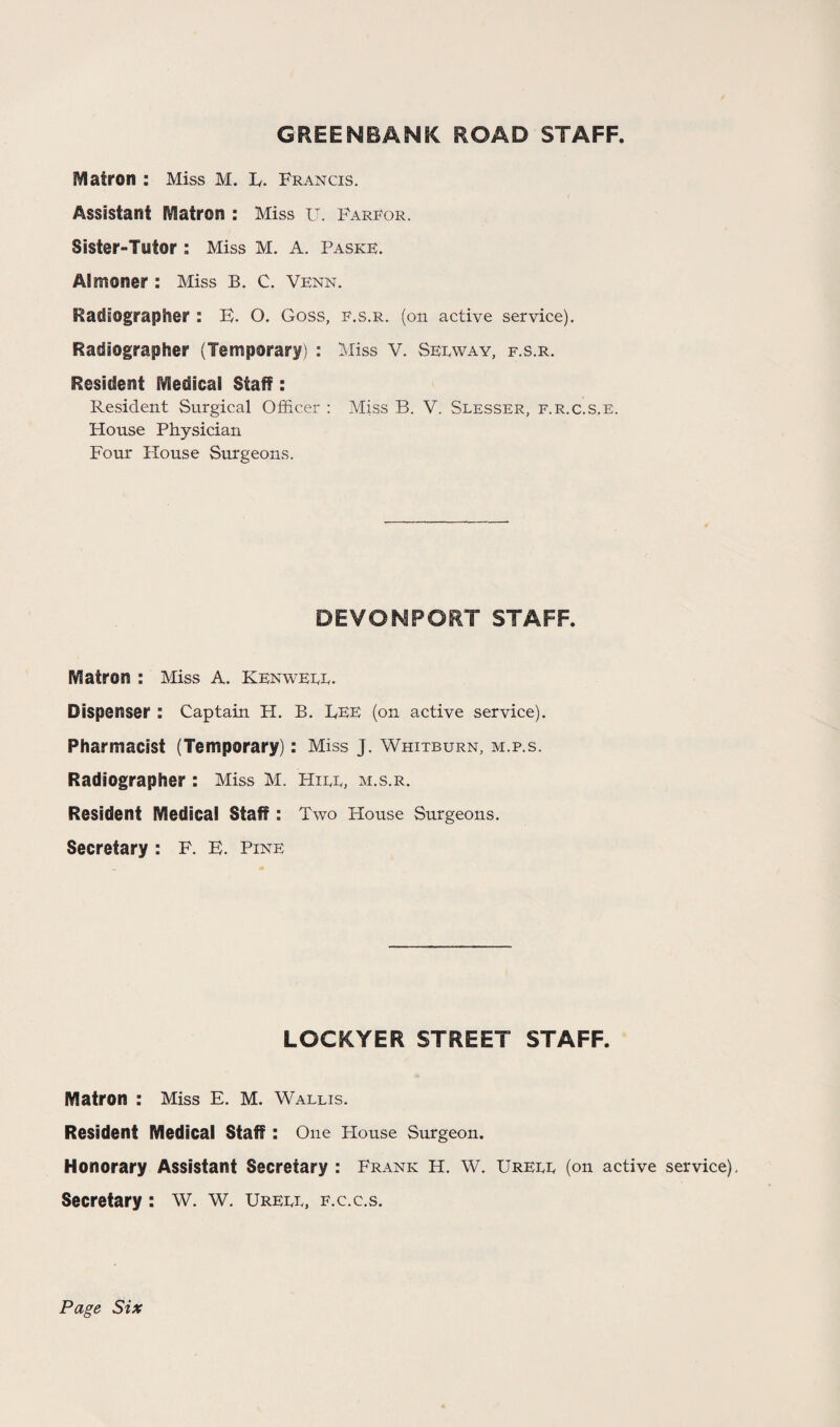 GREENBANK ROAD STAFF Matron : Miss M. E. Francis. Assistant Matron : Miss u. Farfor. Sister-Tntor : Miss M. A. Paske. Almoner : Miss B. C. Venn. Radiographer : E. O. Goss, f.s.r. (on active service). Radiographer (Temporary) : Miss V. Seeway, f.s.r. Resident iVIedical Staff: Resident Surgical Officer : Miss B. V. Slesser, f.r.c.s.e. House Physician Four House Surgeons. DEVowporr staff. Matron : Miss A. Kenweee. Dispenser : Captain H. B. Bee (on active service). Pharmacist (Temporary): Miss J. Whitburn, m.p.s. Radiographer : Miss M. Hiee, m.s.r. Resident Medical staff : Two House Surgeons. Secretary : F. E. Pine LOCKYER STREET STAFF. Matron : Miss E. M. Wallis. Resident Medical staff : One House Surgeon. Honorary Assistant Secretary : Frank H. W. Ureee (on active service). Secretary: W. W. Ureee, f.c.c.s. Page Six