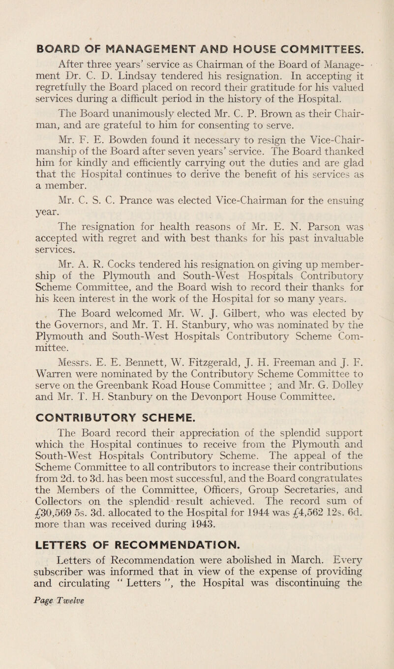 BOARD OF MANAGEMENT AND HOUSE COMMITTEES. After three years' service as Chairman of the Board of Manage¬ ment Dr. C. D. Lindsay tendered his resignation. In accepting it regretfully the Board placed on record their gratitude for his valued services during a difficult period in the history of the Hospital. The Board unanimously elected Mr. C. P. Brown as their Chair¬ man, and are grateful to him for consenting to serve. Mr. F. E. Bowden found it necessary to resign the Vice-Chair¬ manship of the Board after seven years' service. The Board thanked him for kindly and efficiently carrying out the duties and are glad that the Hospital continues to derive the benefit of his services as a member. Mr. C. S. C. Prance was elected Vice-Chairman for the ensuing year. The resignation for health reasons of Mr. E. N. Parson was accepted with regret and with best thanks for his past invaluable services. Mr. A. R. Cocks tendered his resignation on giving up member¬ ship of the Plymouth and South-West Hospitals Contributory Scheme Committee, and the Board wish to record their thanks for his keen interest in the work of the Hospital for so many years. The Board welcomed Mr. W. J. Gilbert, who was elected by the Governors, and Mr. T. LI. Stanbury, who was nominated by the Plymouth and South-West Hospitals Contributory Scheme Com¬ mittee. Messrs. E. E. Bennett, W. Fitzgerald, J. H. Freeman and J. F. Warren were nominated by the Contributory Scheme Committee to serve on the Greenbank Road House Committee ; and Mr. G. Dolley and Mr. T. H. Stanbury on the Devonport House Committee. CONTRIBUTORY SCHEME. The Board record their appreciation of the splendid support which the Hospital continues to receive from the Plymouth and South-West Hospitals Contributory Scheme. The appeal of the Scheme Committee to all contributors to increase their contributions from 2d. to 3d. has been most successful, and the Board congratulates the Members of the Committee, Officers, Group Secretaries, and Collectors on the splendid result achieved. The record sum of £30,569 5s. 3d. allocated to the Hospital for 1944 was £4,562 12s. 6d. more than was received during 1943. LETTERS OF RECOMMENDATION. Letters of Recommendation were abolished in March. Every subscriber was informed that in view of the expense of providing and circulating “ Letters , the Hospital was discontinuing the Page Twelve