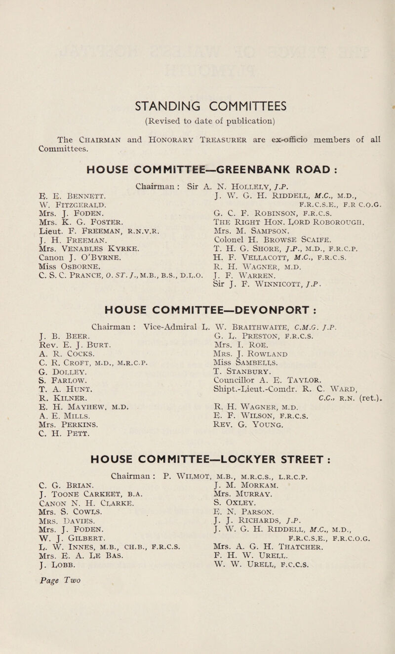 STANDING COMMITTEES (Revised to date of publication) The Chairman and Honorary Treasurer are ex-officio members of all Committees. HOUSE COMMITTEE—GREEN BANK ROAD : Chairman : E. E. Bennett. W. Fitzgeraed. Mrs. J. Foden. Mrs. K. G. Foster. Lieut. F. Freeman, r.n.v.r. J. H. Freeman. Mrs. Venabees Kyrke. Canon J. O’Byrne. Miss Osborne. C. S. C. Prance, o. st. j., m.b., b.s., Sir A. N. HoeeEey, J.p. J. W. G. H. RlDDEEE, M.C., M.D., F.R.C.S.E., F.R C.O.G. G. C. F. Robinson, f.r.c.s. The Right Hon. Lord Roborough. Mrs. M. Sampson. Colonel H. Browse Scaife. T. H. G. Shore, j.p., m.d., f.r.c.p. H. F. VEEEACOTT, M.C., F.R.C.S. R. H. Wagner, m.d. d.e.o. J. F. Warren. Sir J. F. Winnicott, J.P. HOUSE COMMITTEE—DEVONPORT : Chairman : Vice-Admiral J. B. Beer. Rev. E. J. Burt. A. R. Cocks. C. R. Croft, m.d., m.r.c.p. G. Doeeey. S. Fareow. T. A. Hunt. R. Kiener. E. H. Mayhew, m.d. A. E. Mills. Mrs. Perkins. C. H. PETT. L. W. Braithwaite, c.m.g. j.p. G. L. Preston, f.r.c.s. Mrs. I. Roe. Mrs. J. Rowland Miss Sambeees. T. Stanbury. Councillor A. E. Tayeor. Shipt.-Lieut.-Comdr. R. C. Ward, C.C., r.n. (ret.). R. H. Wagner, m.d. E. F. Wieson, f.r.c.s. Rev. G. Young. HOUSE COMMITTEE—LOCKYER STREET : Chairman : P. Wiemot, m.b.. m.r.c.s.. l.r.c.p C. G. Brian. J. Toone Carkeet, b.a. Canon N. H. Cearke. Mrs. S. Cowes. Mrs. Davies. Mrs. J. Foden. W. J. Gilbert. L. w. INNES, M.B., CH.B., F.R.C.S. Mrs. E. A. LE Bas. J. Lobb. Page Two J. M. Morkam. Mrs. Murray. S. Oxley. E. N. Parson. J. J. Richards, j.p. J. W. G. IT. Riddeee, m.c., M.D., F.R.C.S.E., F.R.C.O.G. Mrs. A. G. H. Thatcher. F. H. W. Ureee. W. w. Ureee, f.c.c.s.