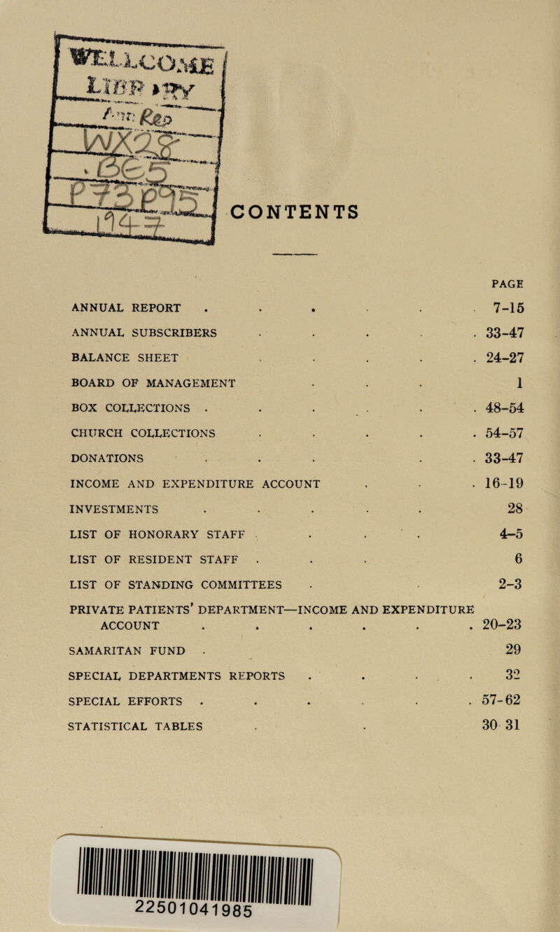 PAGE ANNUAL REPORT ..... 7-16 ANNUAL SUBSCRIBERS .... 33-47 BALANCE SHEET ..... 24-27 BOARD OF MANAGEMENT ... 1 BOX collections . . . . . . 48-54 CHURCH collections ..... 54-57 DONATIONS ... . . 33-47 INCOME AND EXPENDITURE ACCOUNT . . 16-19 INVESTMENTS ..... 28 LIST OF HONORARY STAFF . . ' . 4-5 LIST OF RESIDENT STAFF ... 6 LIST OF STANDING COMMITTEES • 2-3 PRIVATE patients’ DEPARTMENT—INCOME AND EXPENDITURE ACCOUNT 20-23 SAMARITAN FUND . 29 SPECIAL DEPARTMENTS REPORTS . . .32 SPECIAL EFFORTS ...... 57-62 STATISTICAL TABLES . 30 31