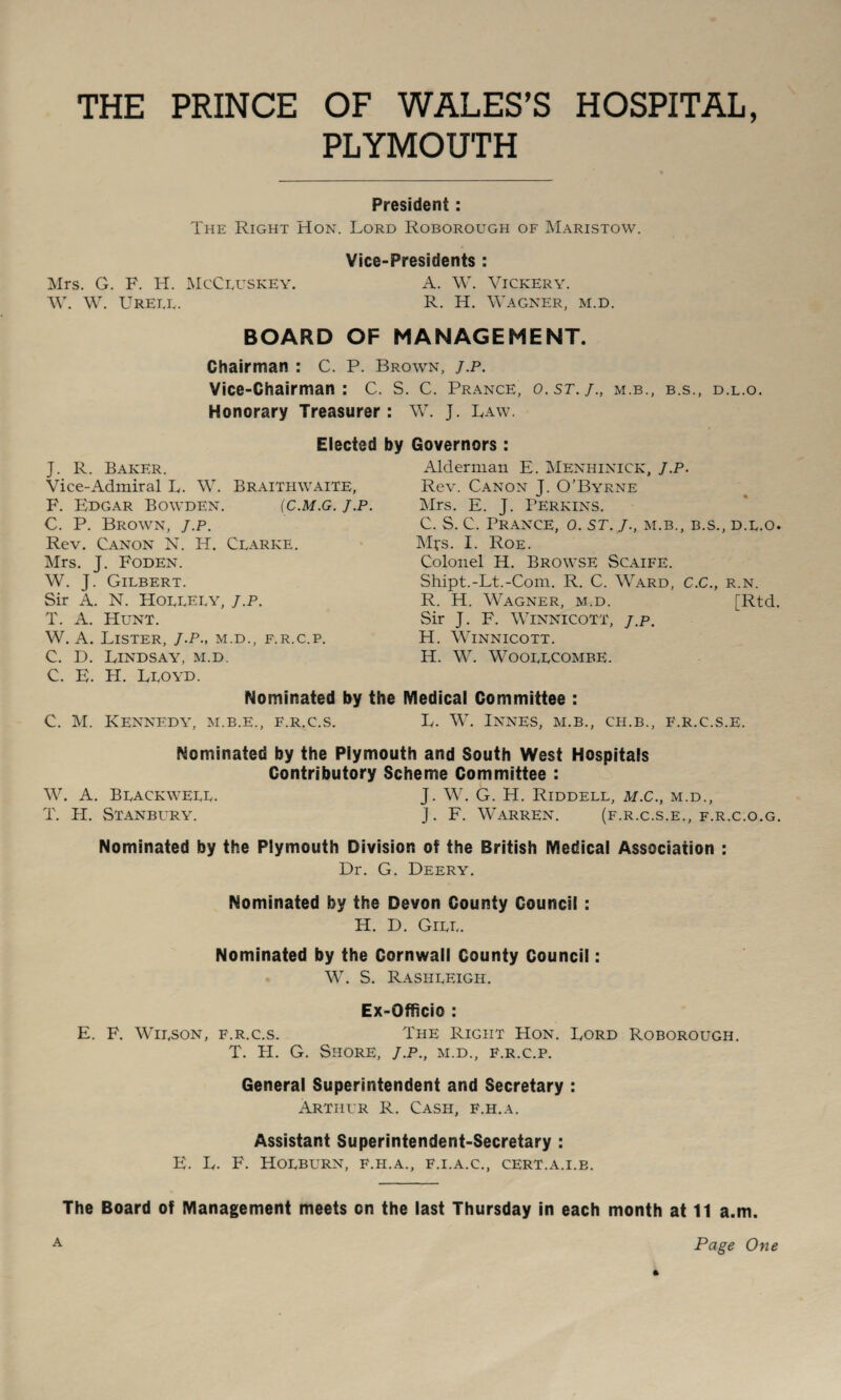 THE PRINCE OF WALES’S HOSPITAL, PLYMOUTH President: The Right Hon. Lord Roborough of Maristow. Mrs. G. F. IT. McCeuskey. W. W. Ureee. Vice-Presidents : A. W. Vickery. R. H. Wagner, m.d. BOARD OF MANAGEMENT. Chairman : C. P. Brown, j.p. Vice-Chairman: C. S. C. Prance, o.st.j., m.b. Honorary Treasurer : W. J. Law. B.S., D.L.O. J. R. Baker. Vice-Admiral L. W. Braithwaite, F. Edgar Bowden. (c.m.g. j.p C. P. Brown, j.p. Rev. Canon N. H. Clarke. Mrs. J. Foden. W. J. Gilbert. Sir A. N. Hollely, J.P. T. A. Hunt. W. A. Lister, J.P., m.d., f.r.c.p. C. D. Lindsay, m.d. Elected by Governors : Alderman E. Menhinick, J.P. Rev. Canon J. O’Byrne Mrs. E. J. Perkins. C. S. C. Prance, o. st. j., m.b., b.s., d.l.o. Mfs. I. Roe. Colonel H. Browse Scaife. Shipt.-Lt.-Com. R. C. Ward, C.C., r.n. R. H. Wagner, m.d. [Rtd. Sir J. F. Winnicott, j.p, H. Winnicott. H. W. WOOLLCOMBE. C. E. H. Lloyd. Nominated by the Medical Committee : C. M. Kennedy, m.b.e., f.r.c.s. L. W. Innes, m.b., ch.b., f.r.c.s.e. Nominated by the Plymouth and South West Hospitals Contributory Scheme Committee : W. A. Blackwell. J. W. G. H. Riddell, m.C., m.d., T. H. Stanbury. j. F. Warren. (f.r.c.s.e., f.r.c.o.g. Nominated by the Plymouth Division of the British Medical Association : Dr. G. Deery. Nominated by the Devon County Council : H. D. Gill. Nominated by the Cornwall County Council: W. S. R.4SIILEIGH. Ex-Officio : E. F. Wilson, f.r.c.s. The Right Hon. Lord Roborough. T, H. G, Shore, j.p., m.d., f.r.c.p. General Superintendent and Secretary : Arthur R. Cash, f.h.a. Assistant Superintendent-Secretary : E. L. F. Holburn, f.h.a., f.i.a.c., cert.a.i.b. The Board of Management meets on the last Thursday in each month at 11 a.m. A Page One