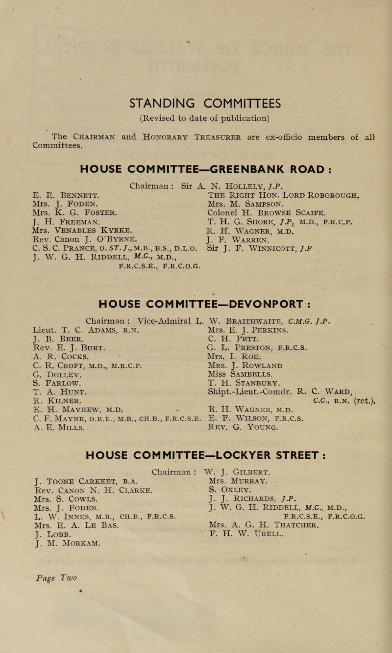 STANDING COMMITTEES (Revised to date of publication) The Chairman and Honorary Treasurer are ex-officio members of all Committees. HOUSE COMMITTEE—GREENBANK ROAD: Chairman : Sir A. N. HoeuEuy./.P. E. E. Bennett. Mrs. J. Foden. Mrs. K. G. Foster. J. H. Freeman. Mrs. Venabues Kyrke. Rev. Canon J. O’Byrne. C. S. C. Prance, 0. sr./.,M.B., b.s., d.e.o. J. W. G. H. Riddeee, M.C., M.D., F.R.C.S.E., F.R.C.O.G, The Right Hon. Lord Roborough. Mrs. M. Sampson. Colonel H. Browse Scaife. T. H. G. Shore, J.P. m.d., f.r.c.p. R. H. Wagner, m.d. J. F. Warren. Sir J. F. WiNNicoTT, J.P HOUSE COMMITTEE—DEVONPORT : Chairman : Vice-Admiral E. W. Braithwaite, C.M.G. J.P. Mrs. E. J. Perkins. C. H. PETT. Lieut. T. C. Adams, r.n. J. B. Beer. Rev. E. J. Burt. A. R. Cocks. C. R. Croft, m.d., m.r.c.p. G. Douuey. S. Fareow. T. A. Hunt. R. Kiener. E. H. Mayhew, m.d. C. F. MaYNE, O.B.E., M.B., CH.B., F.R.C.S.E. A. E. Mills. G. L. Preston, f.r.c.s. Mrs. I. Roe. Mrs. j. Rowland Miss Sambeees. T. H. Stanbury. Shipt.-Lieut.-Comdr. R. C. Ward, C.C., r.n. (ret.). R. H. Wagner, m.d. E. F. WiESON, F.R.C.S. Rev. G. Young. HOUSE COMMITTEE—LOCKYER STREET: Chairman : J. Toone Carkeet, b.a. Rev. Canon N. H. Cearke. Mrs. S. Cowes. Mrs. J. Foden. L. W. InNES, M.B., CH.B., F.R.C.S. Mrs. E. A. LE Bas. J. Lobb. J. M. Morkam. W. J. Giebert. Mrs. Murray. S. Oxeey. J. J. Richards, j.p. J. W. G. H. Riddeee, m.c., m.d., F.R.C.S.E., F.R.C.O.G. Mrs. A. G. H. Thatcher. F. H. W. UrEEE. Page Two