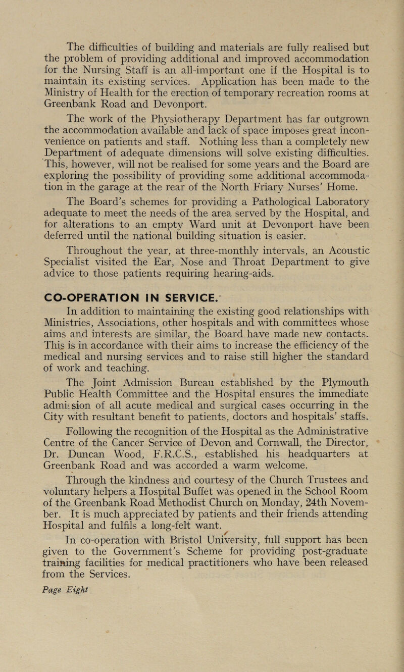 The difficulties of building and materials are fully realised but the problem of providing additional and improved accommodation for the Nursing Staff is an all-important one if the Hospital is to maintain its existing services. Application has been made to the Ministry of Health for the erection of temporary recreation rooms at Greenbank Road and Devonport. The work of the Physiotherapy Department has far outgrown the accommodation available and lack of space imposes great incon¬ venience on patients and staff. Nothing less than a completely new Department of adequate dimensions will solve existing difficulties. This, however, will not be realised for some years and the Board are exploring the possibility of providing some additional accommoda¬ tion in the garage at the rear of the North Friary Nurses’ Home. The Board’s schemes for providing a Pathological Laboratory adequate to meet the needs of the area served by the Hospital, and for alterations to an empty Ward unit at Devonport have been deferred until the national building situation is easier. Throughout the year, at three-monthly intervals, an Acoustic Specialist visited the Ear, Nose and Throat Department to give advice to those patients requiring hearing-aids. CO-OPERATION IN SERVICE. In addition to maintaining the existing good relationships with Ministries, Associations, other hospitals and with committees whose aims and interests are similar, the Board have made new contacts. This is in accordance with their aims to increase the efficiency of the medical and nursing services and to raise still higher the standard of work and teaching. The Joint Admission Bureau established by the Plymouth Public Health Committee and the Hospital ensures the immediate admission of all acute medical and surgical cases occurring in the City with resultant benefit to patients, doctors and hospitals’ staffs. Following the recognition of the Hospital as the Administrative Centre of the Cancer Service of Devon and Cornwall, the Director, Dr. Duncan Wood, F.R.C.S., established his headquarters at Greenbank Road and was accorded a warm welcome. Through the kindness and courtesy of the Church Trustees and voluntary helpers a Hospital Buffet was opened in the School Room of the Greenbank Road Methodist Church on Monday, 24th Novem¬ ber. It is much appreciated by patients and their friends attending Hospital and fulfils a long-felt want. In co-operation with Bristol University, full support has been given to the Government’s Scheme for providing post-graduate training facilities for medical practitioners who have been released from the Services. Page Eight