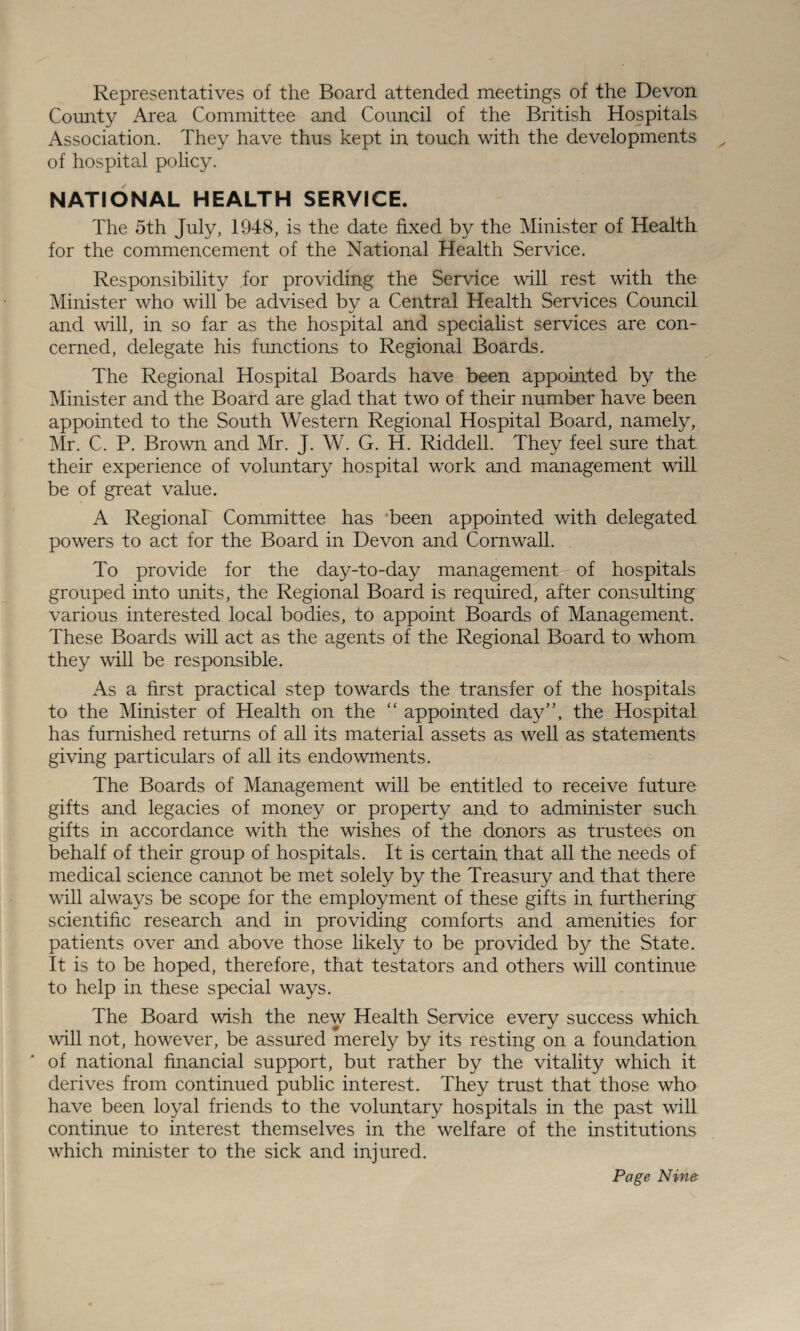 Representatives of the Board attended meetings of the Devon County Area Committee and Council of the British Hospitals Association. They have thus kept in touch with the developments of hospital policy. NATIONAL HEALTH SERVICE. The 5th July, 1948, is the date fixed by the Minister of Health for the commencement of the National Health Service. Responsibility for providing the Service will rest with the Minister who will be advised by a Central Health Services Council and will, in so far as the hospital and specialist services are con¬ cerned, delegate his functions to Regional Boards. The Regional Hospital Boards have been appointed by the Minister and the Board are glad that two of their number have been appointed to the South Western Regional Hospital Board, namely, Mr. C. P. Brown and Mr. J. W. G. H. Riddell. They feel sure that their experience of voluntary hospital work and management will be of great value. A Regional Committee has *been appointed with delegated powers to act for the Board in Devon and Cornwall. To provide for the day-to-day management of hospitals grouped into units, the Regional Board is required, after consulting various interested local bodies, to appoint Boards of Management. These Boards will act as the agents of the Regional Board to whom they will be responsible. As a first practical step towards the transfer of the hospitals to the Minister of Health on the “ appointed day”, the Hospital has furnished returns of all its material assets as well as statements giving particulars of all its endowments. The Boards of Management will be entitled to receive future gifts and legacies of money or property and to administer sucli gifts in accordance with the wishes of the donors as trustees on behalf of their group of hospitals. It is certain that all the needs of medical science cannot be met solely by the Treasury and that there will always be scope for the employment of these gifts in furthering scientific research and in providing comforts and amenities for patients over and above those likely to be provided by the State. It is to be hoped, therefore, that testators and others will continue to help in these special ways. The Board wish the new Health Service every success which will not, however, be assured merely by its resting on a foundation of national financial support, but rather by the vitality which it derives from continued public interest. They trust that those who have been loyal friends to the voluntary hospitals in the past will continue to interest themselves in the welfare of the institutions which minister to the sick and injured.