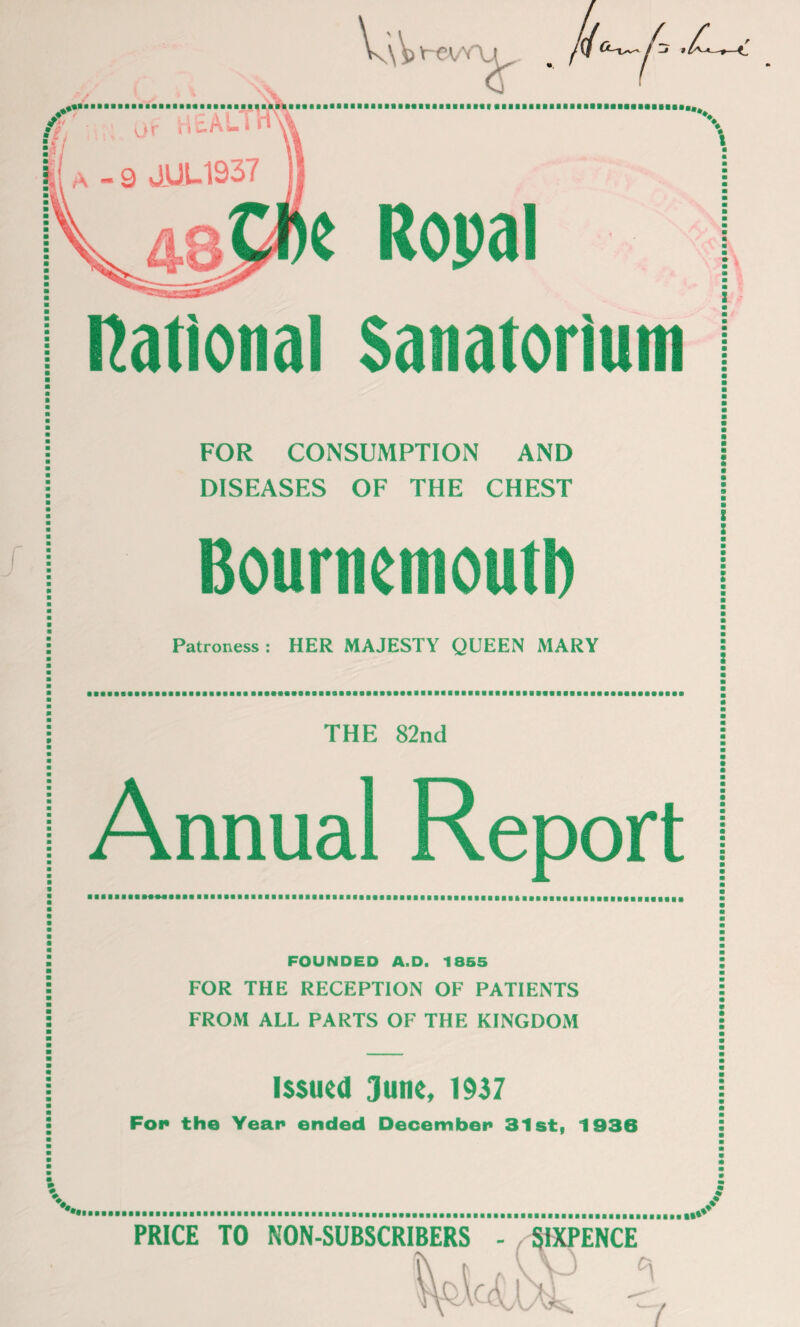 w. V-€VV\J i- j j \ e Ropal national Sanatorium FOR CONSUMPTION AND DISEASES OF THE CHEST Bournemouth Patroness : HER MAJESTY QUEEN MARY THE 82nd Annual Report FOUNDED A.D. 18S5 FOR THE RECEPTION OF PATIENTS FROM ALL PARTS OF THE KINGDOM Issued June, 1937 Fop the Year ended December 31st, 1936 PRICE TO NON-SUBSCRIBERS SIXPENCE Os \