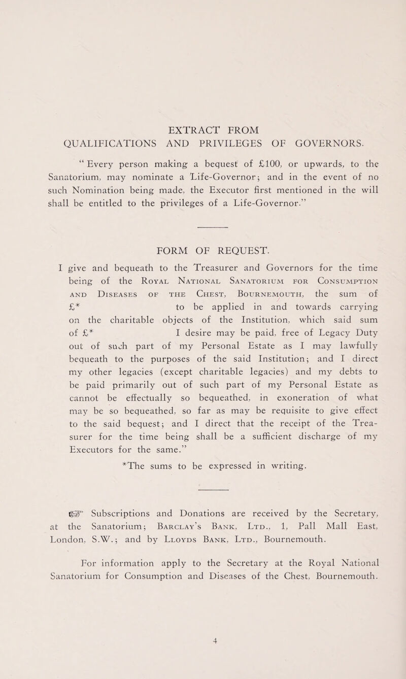 EXTRACT FROM QUALIFICATIONS AND PRIVILEGES OF GOVERNORS. “ Every person making a bequest of £100, or upwards, to the Sanatorium, may nominate a Life-Governor; and in the event of no such Nomination being made, the Executor first mentioned in the will shall be entitled to the privileges of a Life-Governor.” FORM OF REQUEST. I give and bequeath to the Treasurer and Governors for the time being of the Royal National Sanatorium for Consumption and Diseases of the Chest, Bournemouth, the sum of £* to be applied in and towards carrying on the charitable objects of the Institution, which said sum of £* I desire may be paid, free of Legacy Duty out of such part of my Personal Estate as I may lawfully bequeath to the purposes of the said Institution; and I direct my other legacies (except charitable legacies) and my debts to be paid primarily out of such part of my Personal Estate as cannot be effectually so bequeathed, in exoneration of what may be so bequeathed, so far as may be requisite to give effect to the said bequest; and I direct that the receipt of the Trea¬ surer for the time being shall be a sufficient discharge of my Executors for the same.” *The sums to be expressed in writing. igT Subscriptions and Donations are received by the Secretary, at the Sanatorium; Barclay’s Bank, Ltd., 1, Pall Mall East, London, S.W.; and by Lloyds Bank, Ltd., Bournemouth. For information apply to the Secretary at the Royal National Sanatorium for Consumption and Diseases of the Chest, Bournemouth.