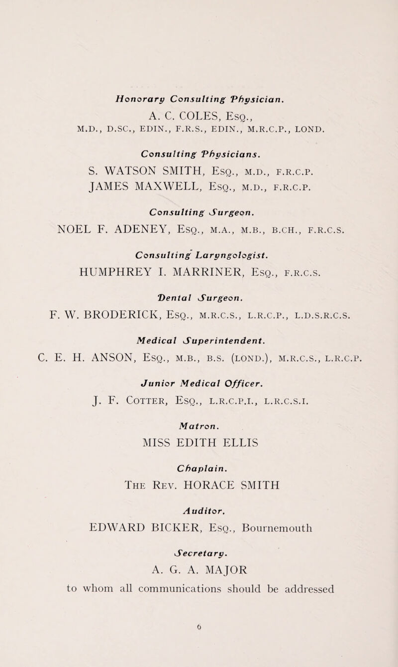 Honorary Consulting Physician. A. C. COLES, Esq., M.D., D.SC., EDIN., F.R.S., EDIN., M.R.C.P., LOND. Consulting Physicians. S. WATSON SMITH, Esq., m.d., f.r.c.p. JAMES MAXWELL, Esq., m.d., f.r.c.p. Consulting Surgeon. NOEL F. ADENEY, Esq., m.a., m.b., b.ch., f.r.c.s. Consulting Laryngologist. HUMPHREY I. MARRINER, Esq., f.r.c.s. Dental Surgeon. F. W. BRODERICK, Esq., m.r.c.s., l.r.c.p., l.d.s.r.c.s. Medical Superintendent. C. E. H. ANSON, Esq., m.b., b.s. (lond.), m.r.c.s., l.r.c.p. Junior Medical Officer. J. F. Cotter, Esq., l.r.c.p.i., l.r.c.s.i. Matron. MISS EDITH ELLIS Chaplain. The Rev. HORACE SMITH Auditor. EDWARD BICKER, Esq., Bournemouth Secretary. A. G. A. MAJOR to whom all communications should be addressed
